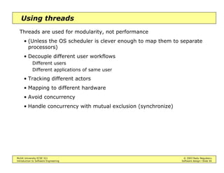 McGill University ECSE 321 © 2003 Radu Negulescu
Introduction to Software Engineering Software design—Slide 40
Using events
Events ensure communication between source and listener while
effectively decoupling the functionality of source and listener
• None needs to know the details of the other
• The connection can be made and cancelled dynamically
Event queues may be added to further decouple the timing of source and
listener
• Source and listener may operate at different rates
 