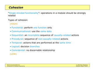 McGill University ECSE 321 © 2003 Radu Negulescu
Introduction to Software Engineering Software design—Slide 5
Cohesion
“Single-minded functionality”: operations in a module should be strongly
related
Types of cohesion:
(HIGH)
• Functional: perform one function only
• Communicational: use the same data
• Sequential: an incomplete sequence of causally-related actions
• Procedural: sequence of non-causally-related actions
• Temporal: actions that are performed at the same time
• Logical: decision branches
• Coincidental: no discernable relationship
(LOW)
 