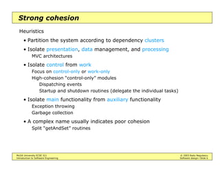 McGill University ECSE 321 © 2003 Radu Negulescu
Introduction to Software Engineering Software design—Slide 6
Strong cohesion
Heuristics
• Partition the system according to dependency clusters
• Isolate presentation, data management, and processing
MVC architectures
• Isolate control from work
Focus on control-only or work-only
High-cohesion “control-only” modules
Dispatching events
Startup and shutdown routines (delegate the individual tasks)
• Isolate main functionality from auxiliary functionality
Exception throwing
Garbage collection
• A complex name usually indicates poor cohesion
Split “getAndSet” routines
 