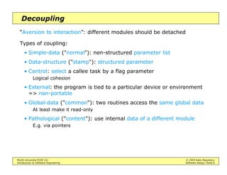 McGill University ECSE 321 © 2003 Radu Negulescu
Introduction to Software Engineering Software design—Slide 8
Decoupling
“Aversion to interaction”: different modules should be detached
Types of coupling:
• Simple-data ("normal"): non-structured parameter list
• Data-structure ("stamp"): structured parameter
• Control: select a callee task by a flag parameter
Logical cohesion
• External: the program is tied to a particular device or environment
=> non-portable
• Global-data ("common"): two routines access the same global data
At least make it read-only
• Pathological ("content"): use internal data of a different module
E.g. via pointers
 