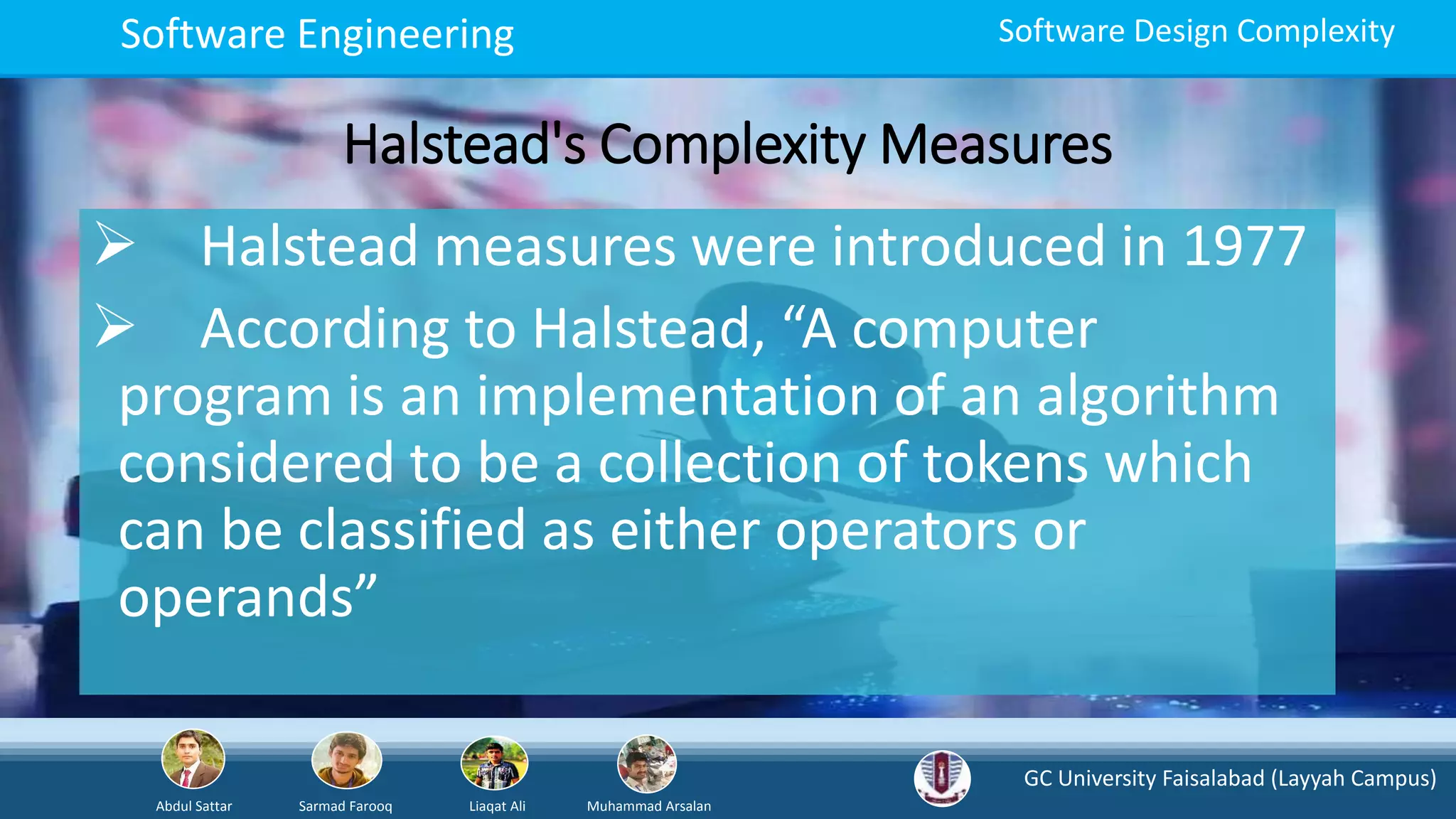 GC University Faisalabad (Layyah Campus)
Abdul Sattar Sarmad Farooq Liaqat Ali Muhammad Arsalan
Software Engineering Software Design Complexity
Halstead's Complexity Measures
 Halstead measures were introduced in 1977
 According to Halstead, “A computer
program is an implementation of an algorithm
considered to be a collection of tokens which
can be classified as either operators or
operands”
 