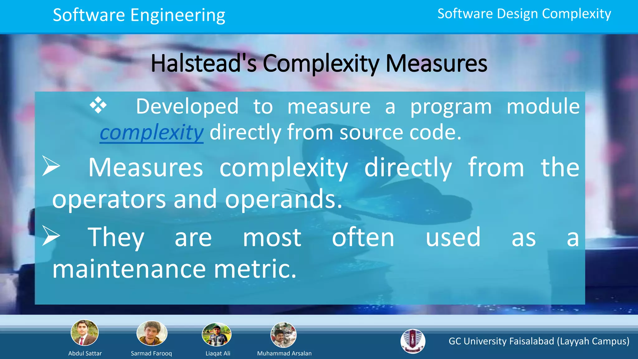 GC University Faisalabad (Layyah Campus)
Abdul Sattar Sarmad Farooq Liaqat Ali Muhammad Arsalan
Software Engineering Software Design Complexity
Halstead's Complexity Measures
 Developed to measure a program module
complexity directly from source code.
 Measures complexity directly from the
operators and operands.
 They are most often used as a
maintenance metric.
 