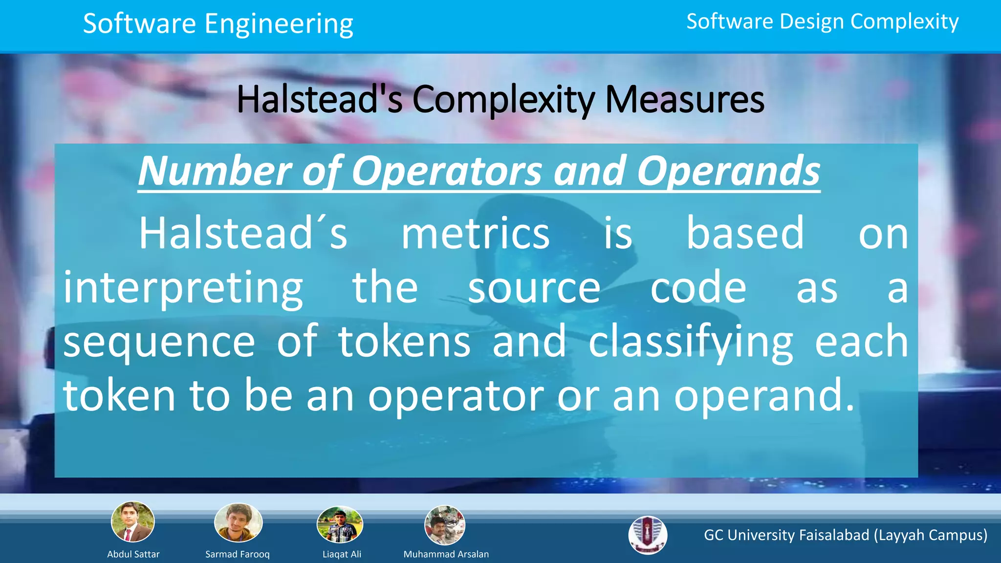GC University Faisalabad (Layyah Campus)
Abdul Sattar Sarmad Farooq Liaqat Ali Muhammad Arsalan
Software Engineering Software Design Complexity
Halstead's Complexity Measures
Number of Operators and Operands
Halstead´s metrics is based on
interpreting the source code as a
sequence of tokens and classifying each
token to be an operator or an operand.
 