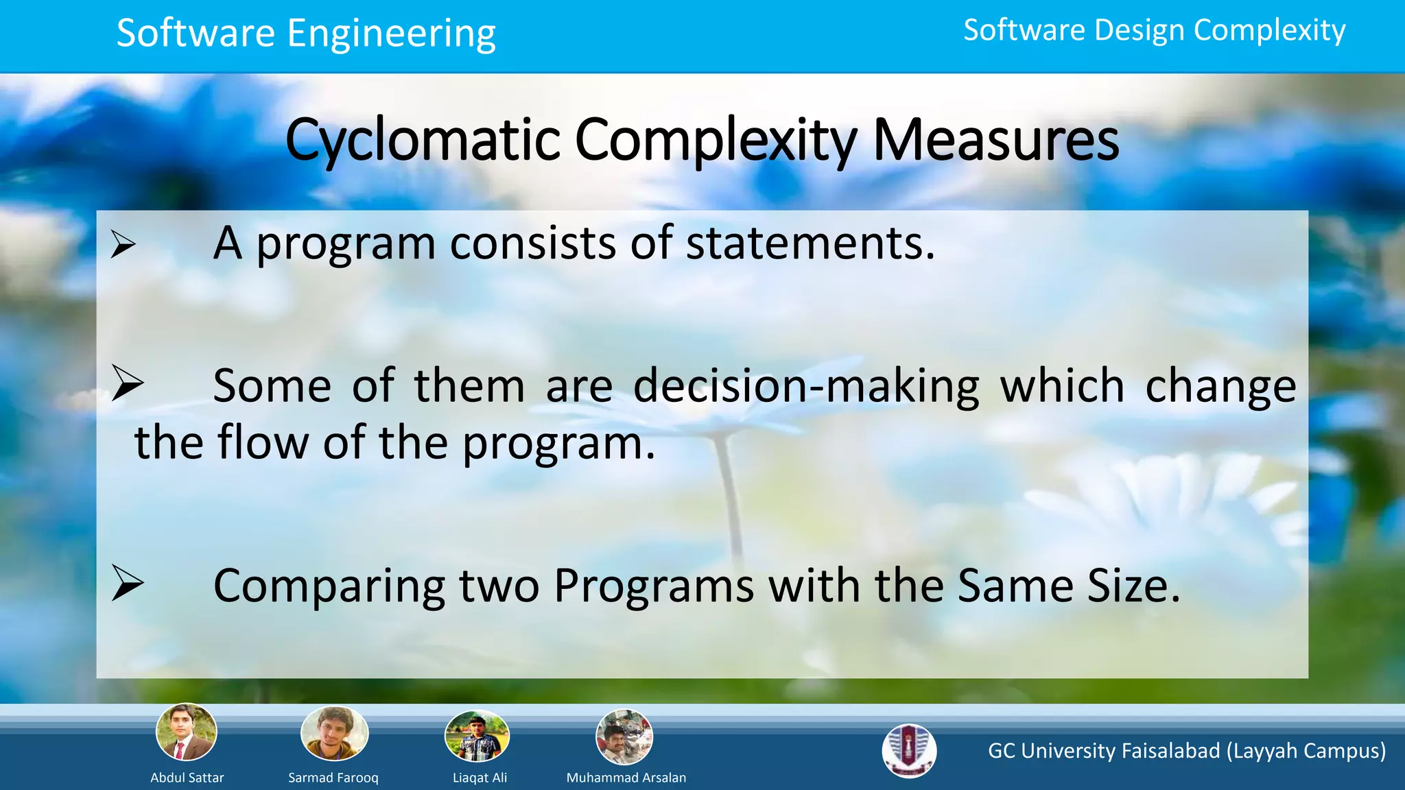 GC University Faisalabad (Layyah Campus)
Abdul Sattar Sarmad Farooq Liaqat Ali Muhammad Arsalan
Software Engineering Software Design Complexity
Cyclomatic Complexity Measures
 A program consists of statements.
 Some of them are decision-making which change
the flow of the program.
 Comparing two Programs with the Same Size.
 