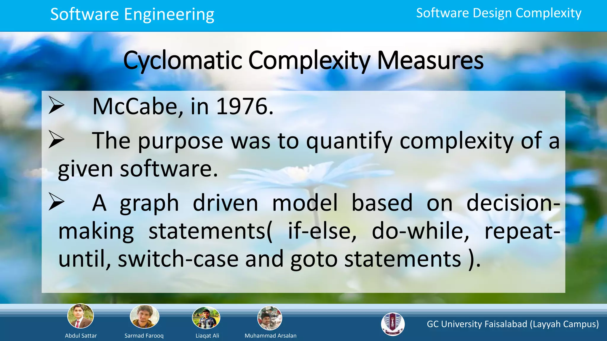 GC University Faisalabad (Layyah Campus)
Abdul Sattar Sarmad Farooq Liaqat Ali Muhammad Arsalan
Software Engineering Software Design Complexity
Cyclomatic Complexity Measures
 McCabe, in 1976.
 The purpose was to quantify complexity of a
given software.
 A graph driven model based on decision-
making statements( if-else, do-while, repeat-
until, switch-case and goto statements ).
 