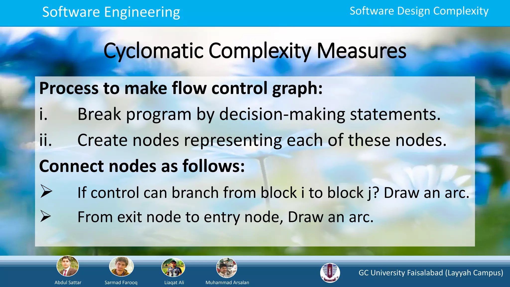 GC University Faisalabad (Layyah Campus)
Abdul Sattar Sarmad Farooq Liaqat Ali Muhammad Arsalan
Software Engineering Software Design Complexity
Cyclomatic Complexity Measures
Process to make flow control graph:
i. Break program by decision-making statements.
ii. Create nodes representing each of these nodes.
Connect nodes as follows:
 If control can branch from block i to block j? Draw an arc.
 From exit node to entry node, Draw an arc.
 