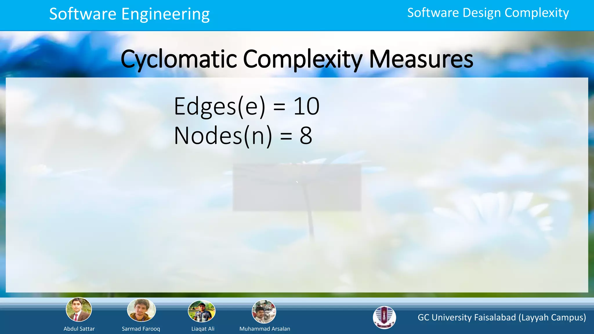 GC University Faisalabad (Layyah Campus)
Abdul Sattar Sarmad Farooq Liaqat Ali Muhammad Arsalan
Software Engineering Software Design Complexity
Cyclomatic Complexity Measures
`
Edges(e) = 10
Nodes(n) = 8
 