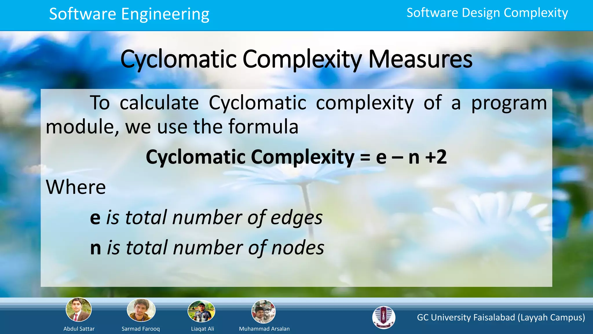 GC University Faisalabad (Layyah Campus)
Abdul Sattar Sarmad Farooq Liaqat Ali Muhammad Arsalan
Software Engineering Software Design Complexity
Cyclomatic Complexity Measures
To calculate Cyclomatic complexity of a program
module, we use the formula
Cyclomatic Complexity = e – n +2
Where
e is total number of edges
n is total number of nodes
 