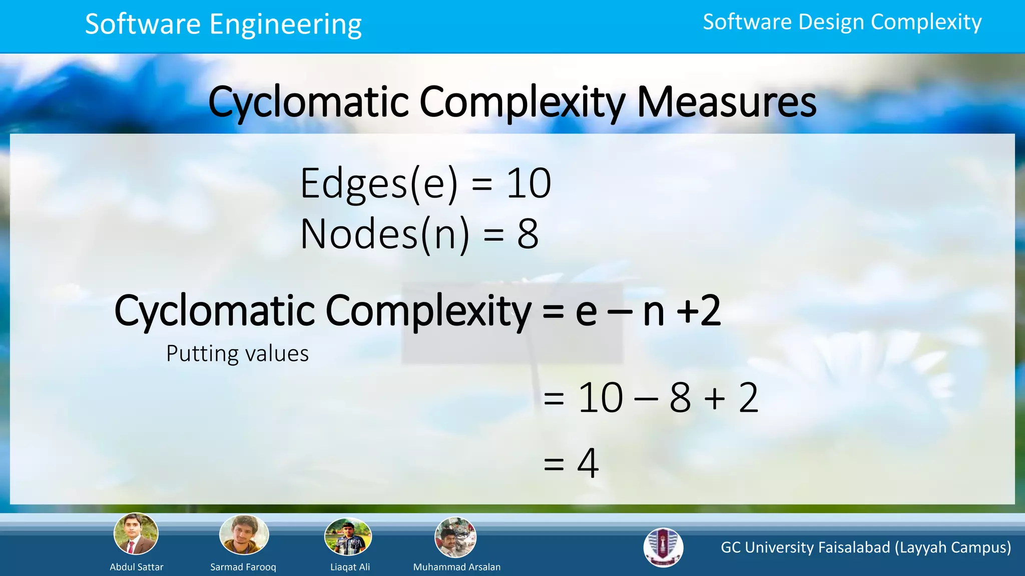 GC University Faisalabad (Layyah Campus)
Abdul Sattar Sarmad Farooq Liaqat Ali Muhammad Arsalan
Software Engineering Software Design Complexity
Cyclomatic Complexity Measures
`Cyclomatic Complexity = e – n +2
Edges(e) = 10
Nodes(n) = 8
Putting values
= 10 – 8 + 2
= 4
 