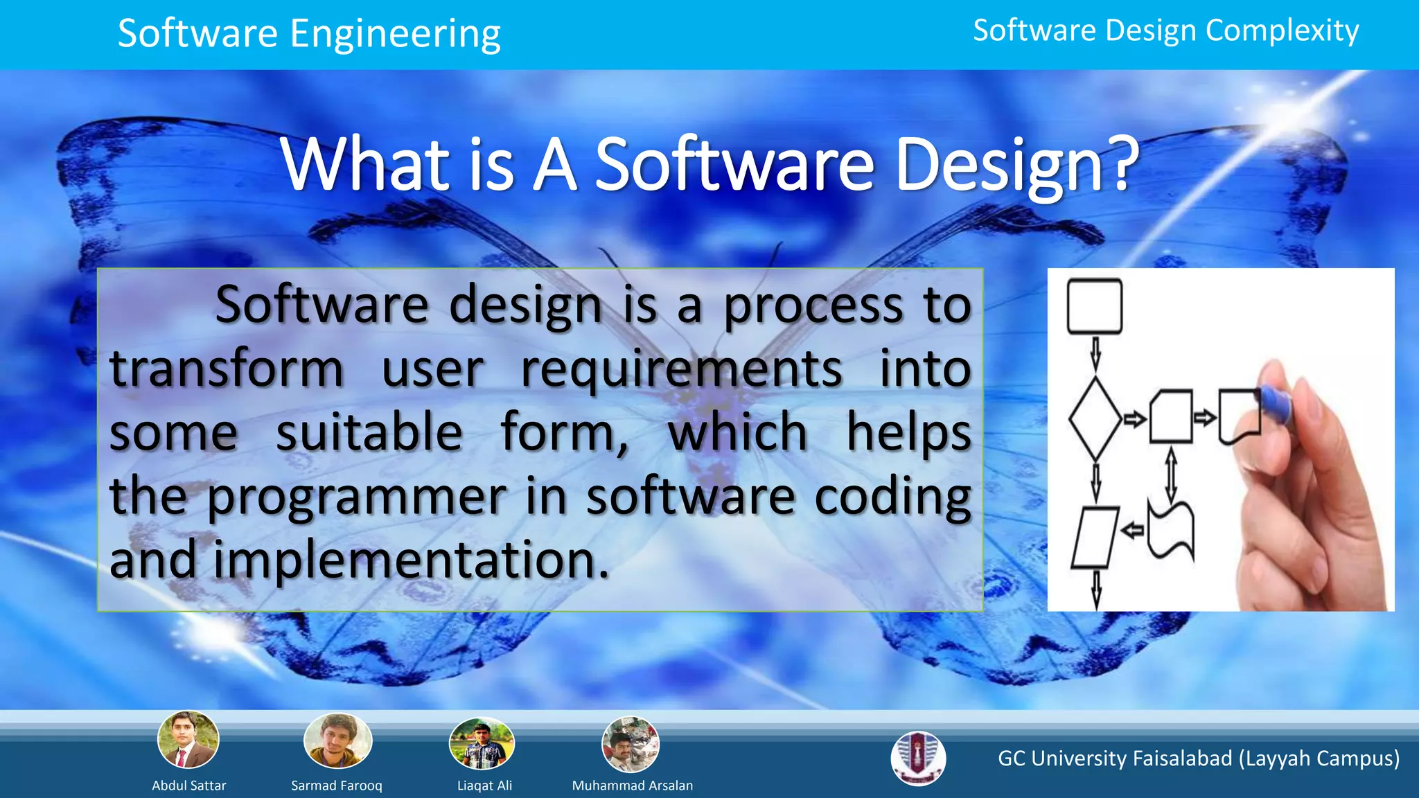 GC University Faisalabad (Layyah Campus)
Abdul Sattar Sarmad Farooq Liaqat Ali Muhammad Arsalan
Software Engineering Software Design Complexity
What is A Software Design?
Software design is a process to
transform user requirements into
some suitable form, which helps
the programmer in software coding
and implementation.
 