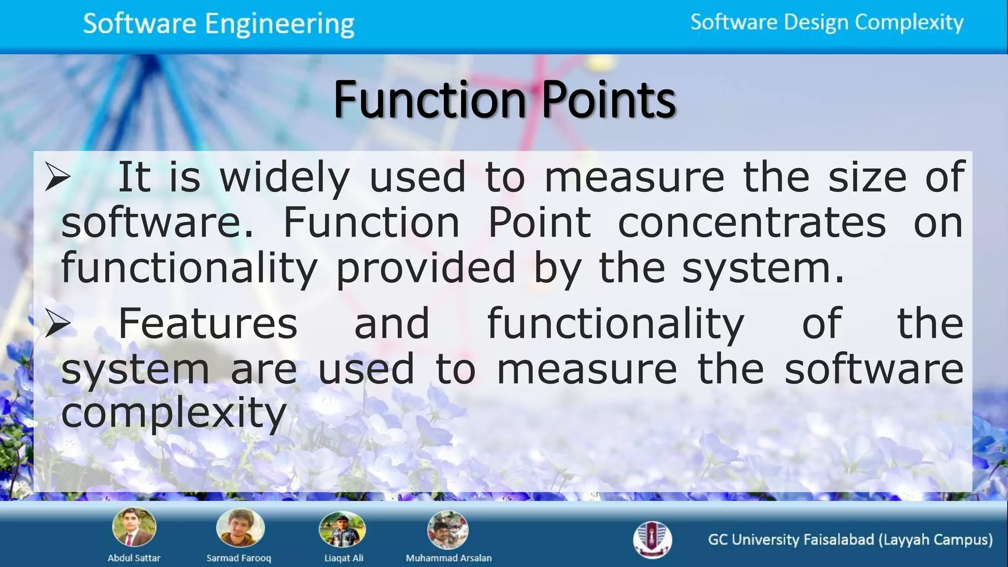 Function Points
 It is widely used to measure the size of
software. Function Point concentrates on
functionality provided by the system.
 Features and functionality of the
system are used to measure the software
complexity
 
