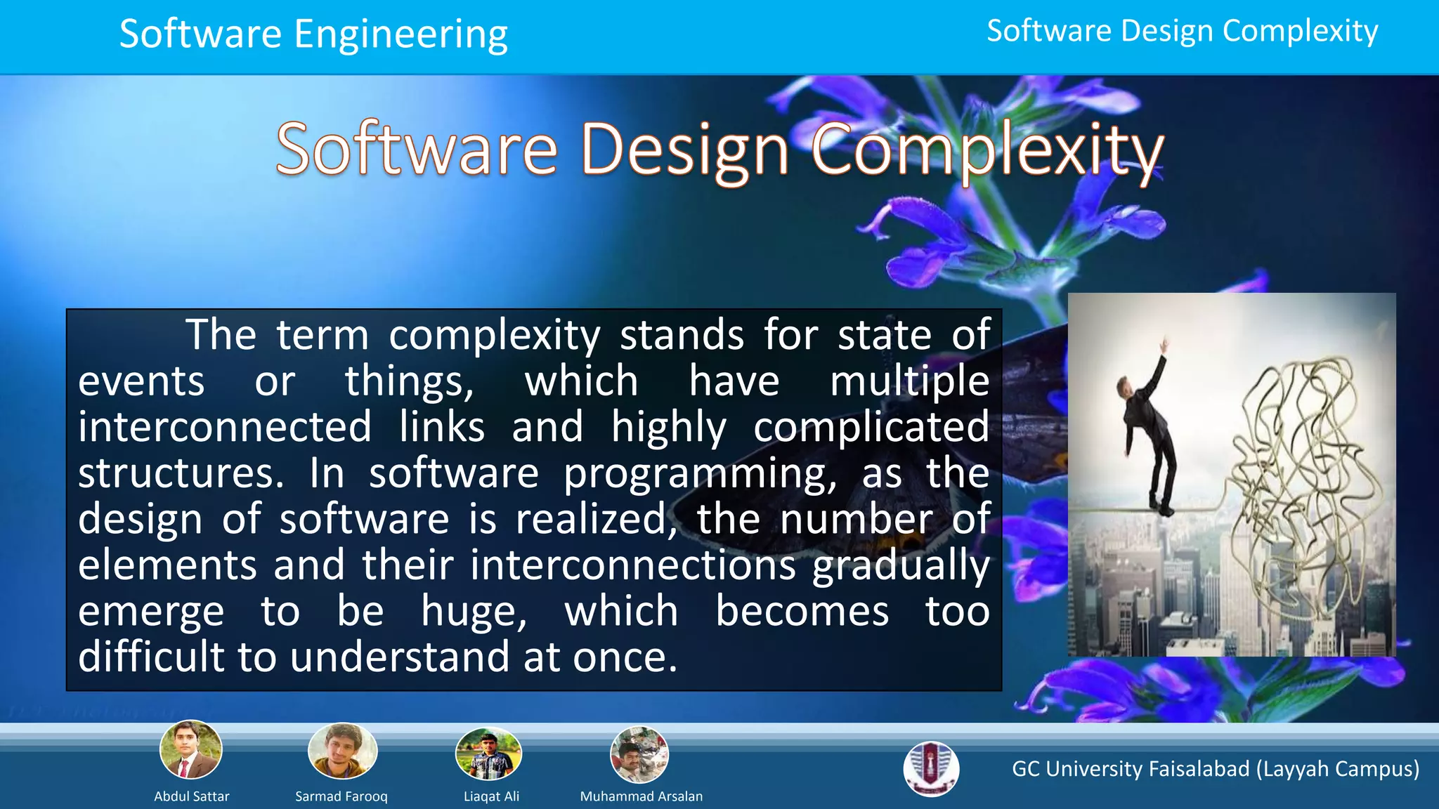 GC University Faisalabad (Layyah Campus)
Abdul Sattar Sarmad Farooq Liaqat Ali Muhammad Arsalan
Software Engineering Software Design Complexity
The term complexity stands for state of
events or things, which have multiple
interconnected links and highly complicated
structures. In software programming, as the
design of software is realized, the number of
elements and their interconnections gradually
emerge to be huge, which becomes too
difficult to understand at once.
 