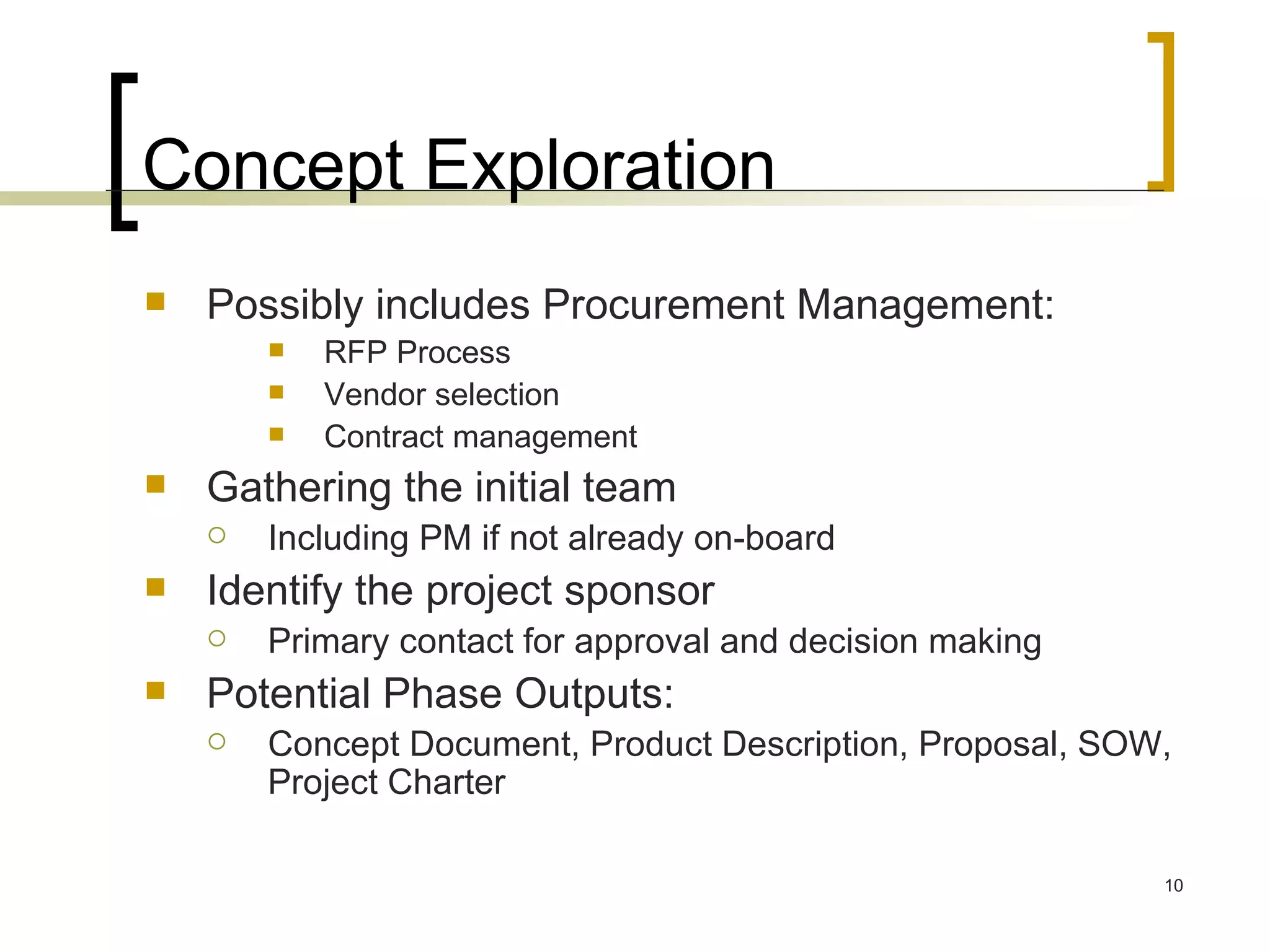 Concept Exploration Possibly includes Procurement Management: RFP Process Vendor selection Contract management Gathering the initial team Including PM if not already on-board Identify the project sponsor Primary contact for approval and decision making Potential Phase Outputs:  Concept Document, Product Description, Proposal, SOW, Project Charter 