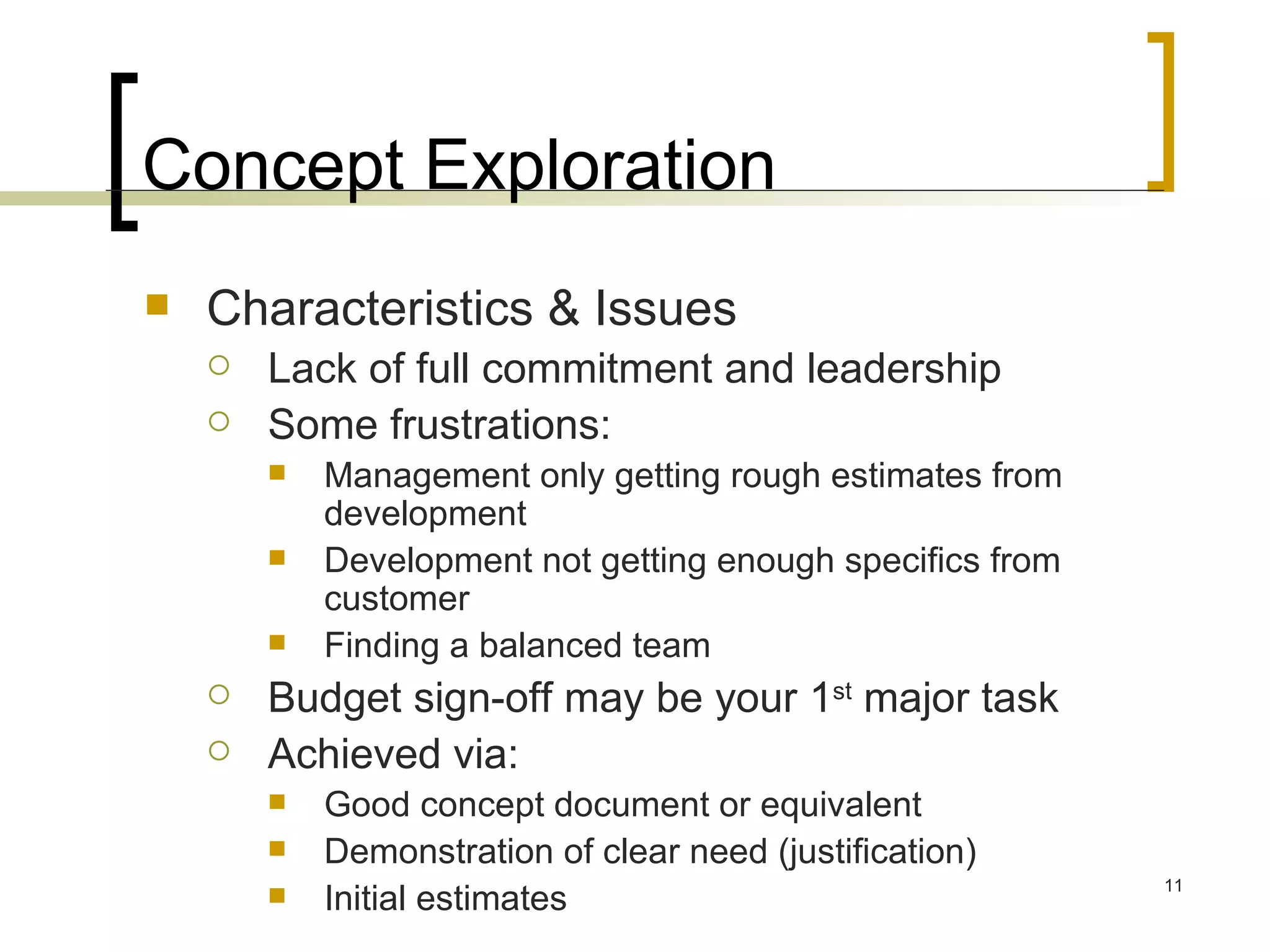 Concept Exploration Characteristics & Issues Lack of full commitment and leadership Some frustrations: Management only getting rough estimates from development Development not getting enough specifics from customer Finding a balanced team Budget sign-off may be your 1 st  major task Achieved via: Good concept document or equivalent Demonstration of clear need (justification) Initial estimates 