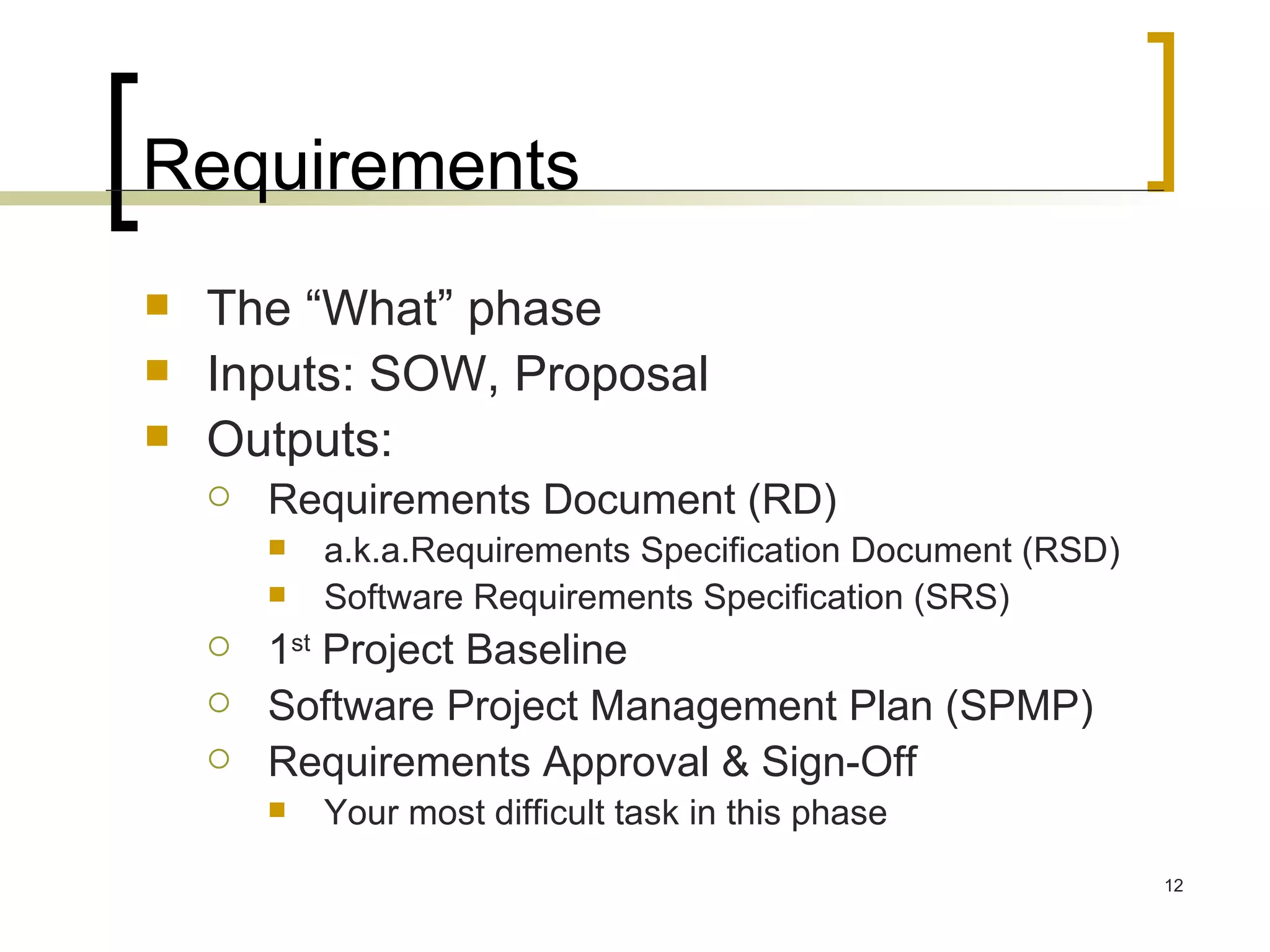 Requirements The “What” phase Inputs: SOW, Proposal Outputs:  Requirements Document (RD) a.k.a.Requirements Specification Document (RSD) Software Requirements Specification (SRS) 1 st  Project Baseline Software Project Management Plan (SPMP) Requirements Approval & Sign-Off Your most difficult task in this phase 