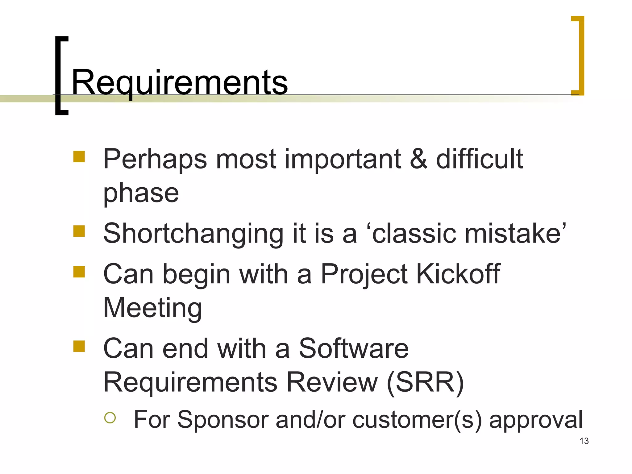 Requirements Perhaps most important & difficult phase Shortchanging it is a ‘classic mistake’ Can begin with a Project Kickoff Meeting Can end with a Software Requirements Review (SRR) For Sponsor and/or customer(s) approval 