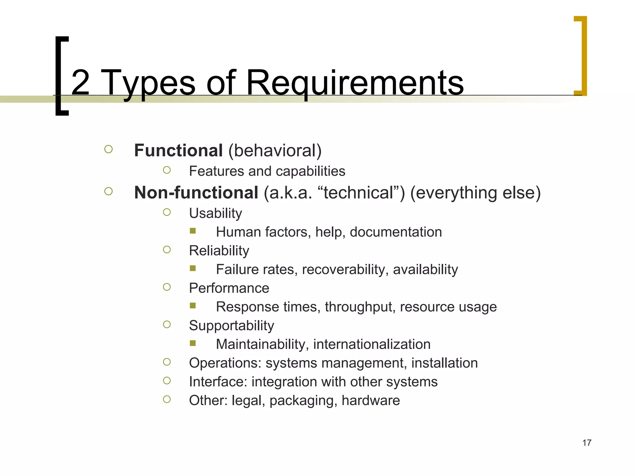 2 Types of Requirements Functional  (behavioral) Features and capabilities Non-functional  (a.k.a. “technical”) (everything else) Usability Human factors, help, documentation Reliability Failure rates, recoverability, availability Performance Response times, throughput, resource usage Supportability Maintainability, internationalization Operations: systems management, installation Interface: integration with other systems Other: legal, packaging, hardware 