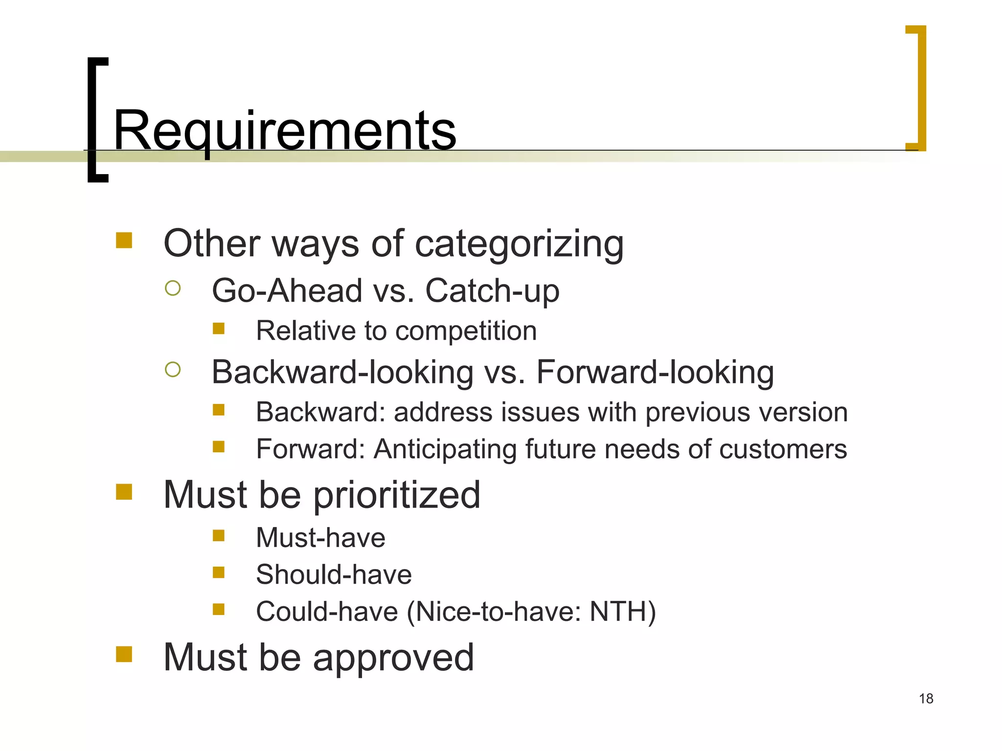Requirements Other ways of categorizing Go-Ahead vs. Catch-up  Relative to competition Backward-looking vs. Forward-looking Backward: address issues with previous version Forward: Anticipating future needs of customers Must be prioritized Must-have Should-have Could-have (Nice-to-have: NTH) Must be approved 