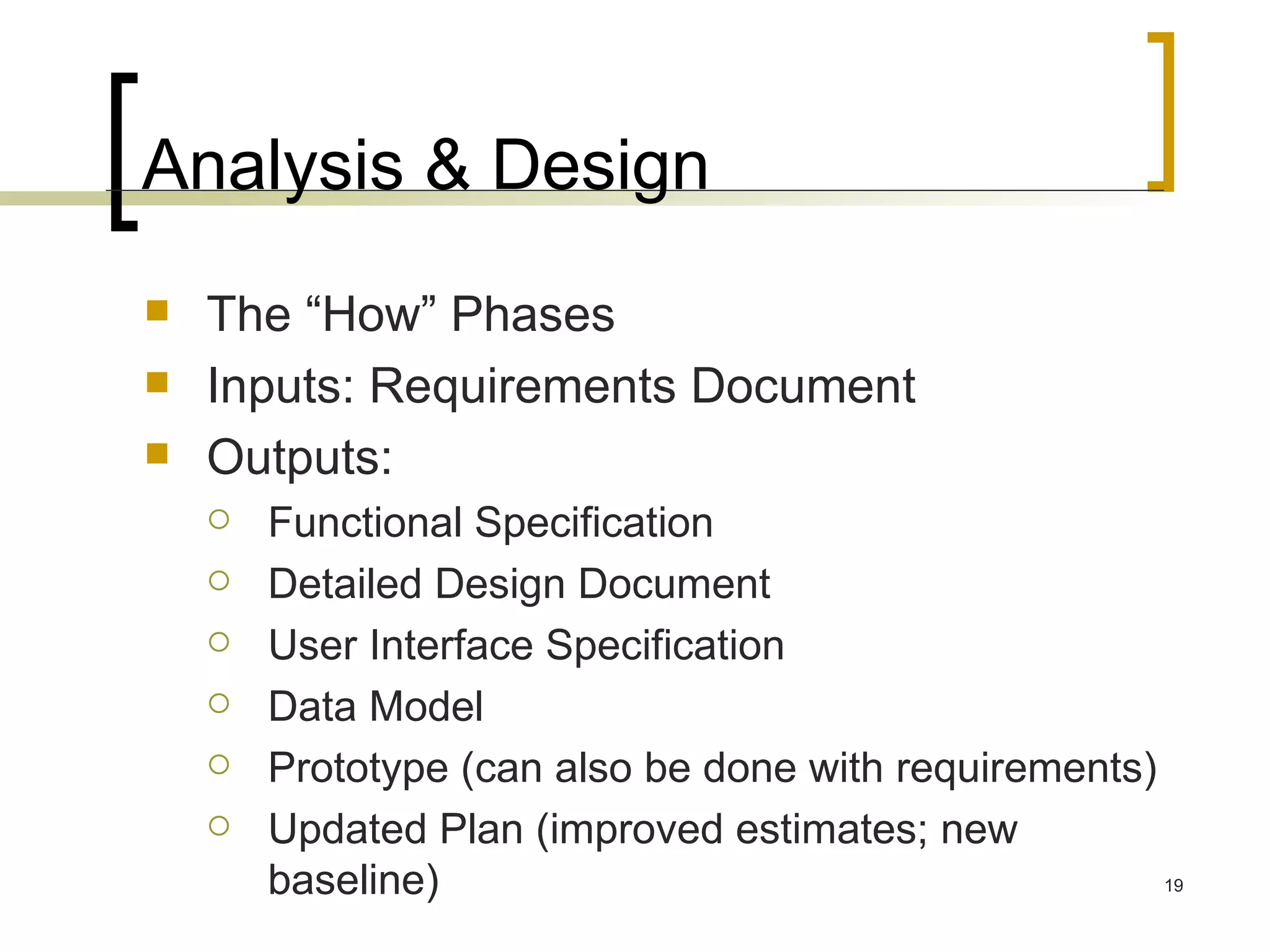 Analysis & Design The “How” Phases Inputs: Requirements Document Outputs:  Functional Specification  Detailed Design Document  User Interface Specification  Data Model Prototype (can also be done with requirements) Updated Plan (improved estimates; new baseline) 