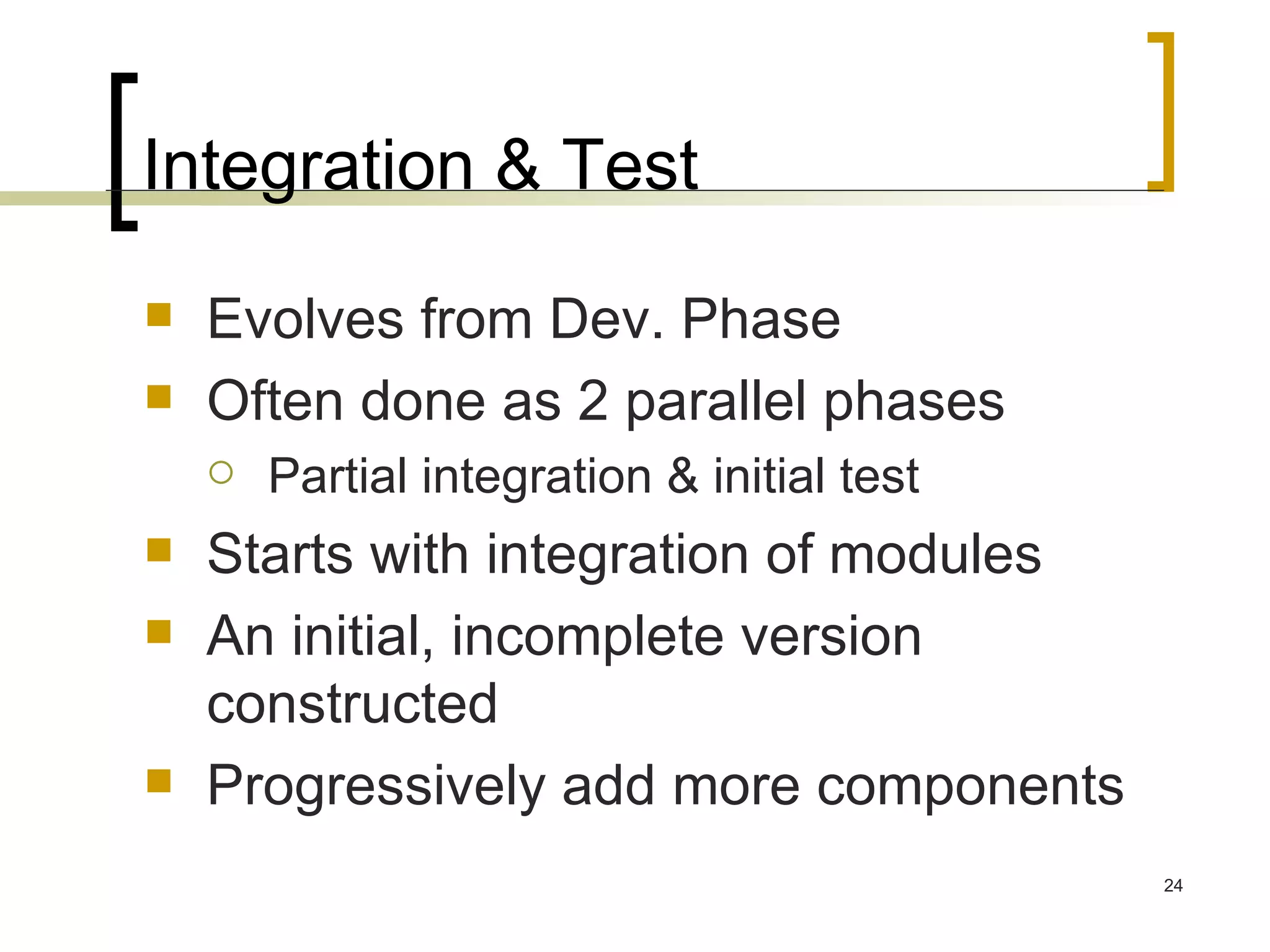 Integration & Test Evolves from Dev. Phase Often done as 2 parallel phases Partial integration & initial test Starts with integration of modules An initial, incomplete version constructed Progressively add more components 