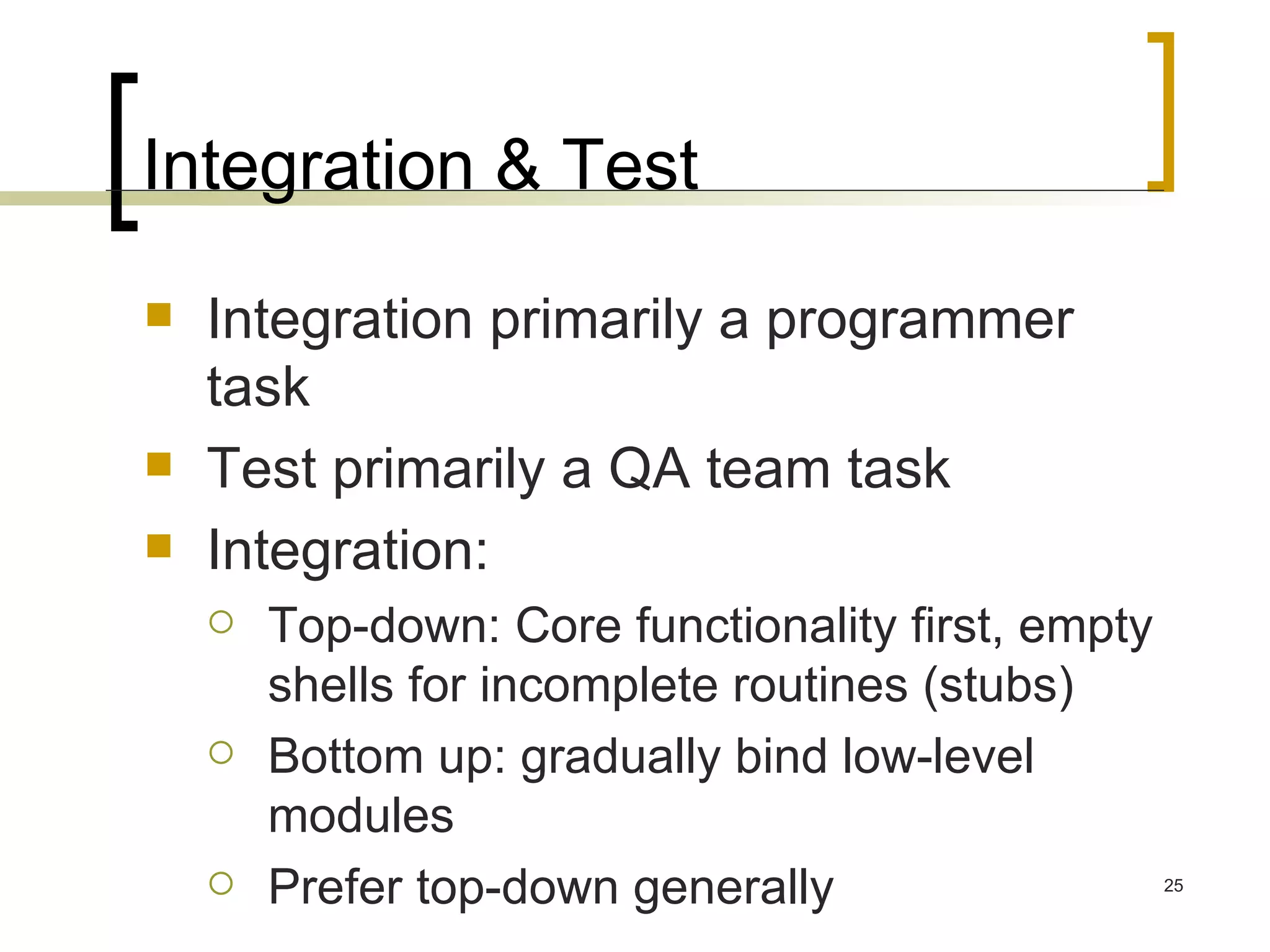 Integration & Test Integration primarily a programmer task Test primarily a QA team task Integration: Top-down: Core functionality first, empty shells for incomplete routines (stubs) Bottom up: gradually bind low-level modules Prefer top-down generally 