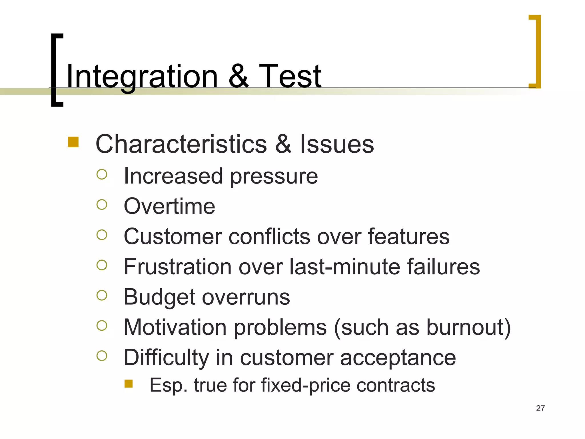 Integration & Test Characteristics & Issues Increased pressure Overtime Customer conflicts over features Frustration over last-minute failures Budget overruns Motivation problems (such as burnout) Difficulty in customer acceptance Esp. true for fixed-price contracts 
