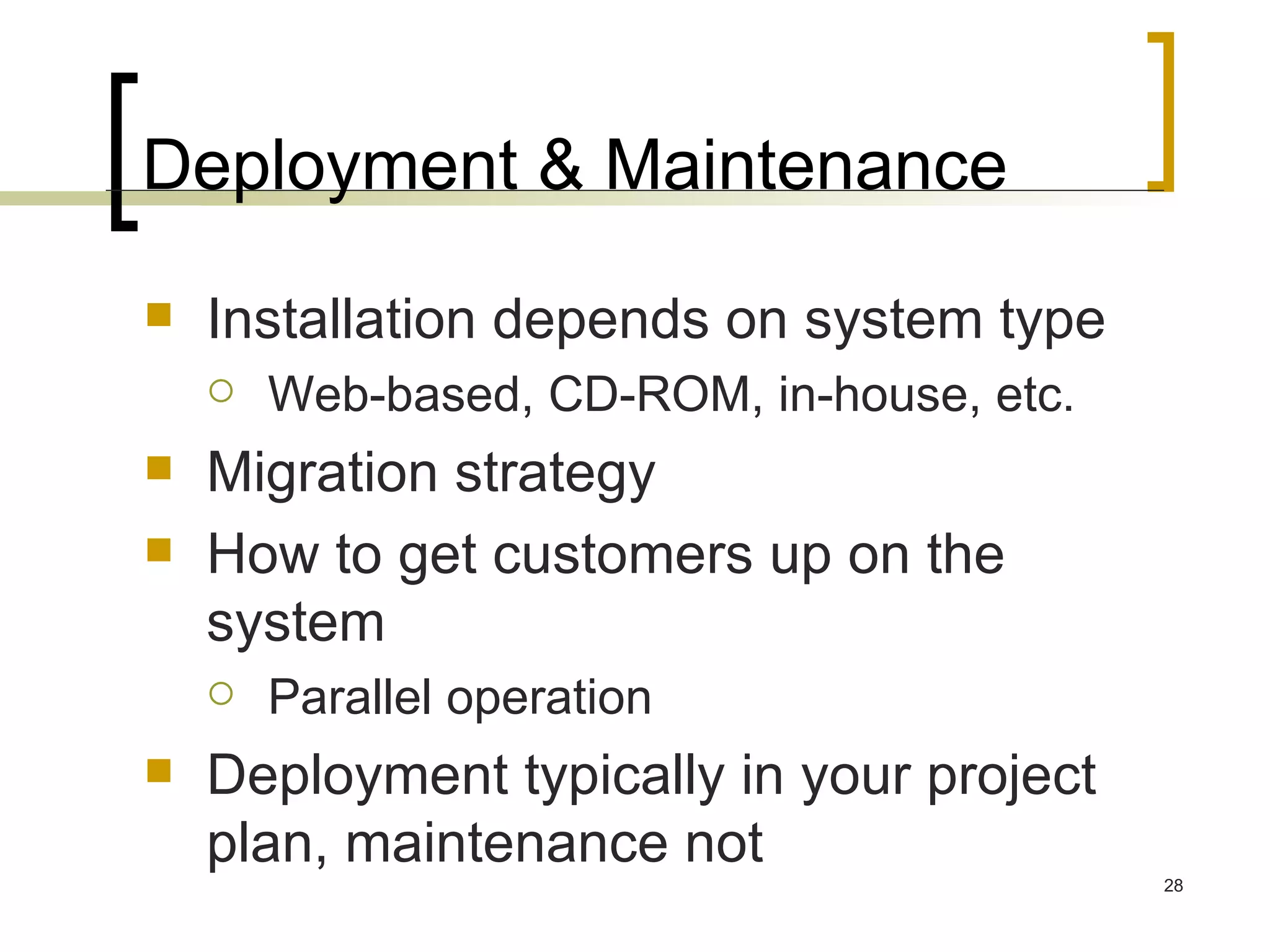 Deployment & Maintenance Installation depends on system type Web-based, CD-ROM, in-house, etc. Migration strategy How to get customers up on the system Parallel operation Deployment typically in your project plan, maintenance not 