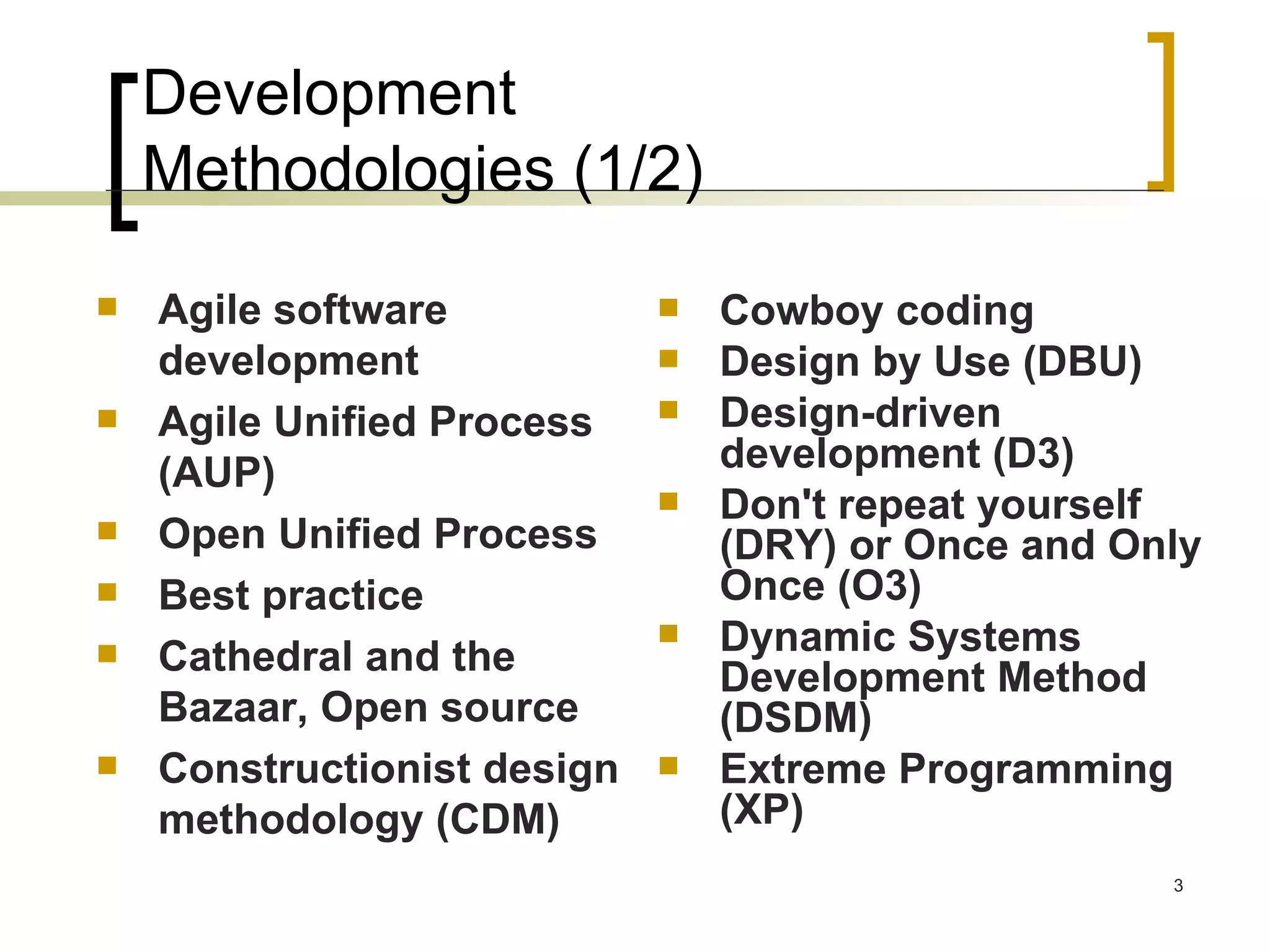 Development  Methodologies (1/2) Agile software development  Agile Unified Process (AUP)  Open Unified Process  Best practice  Cathedral and the Bazaar, Open source  Constructionist design methodology (CDM)  Cowboy coding  Design by Use (DBU)  Design-driven development (D3)  Don't repeat yourself (DRY) or Once and Only Once (O3)  Dynamic Systems Development Method (DSDM)  Extreme Programming (XP)  