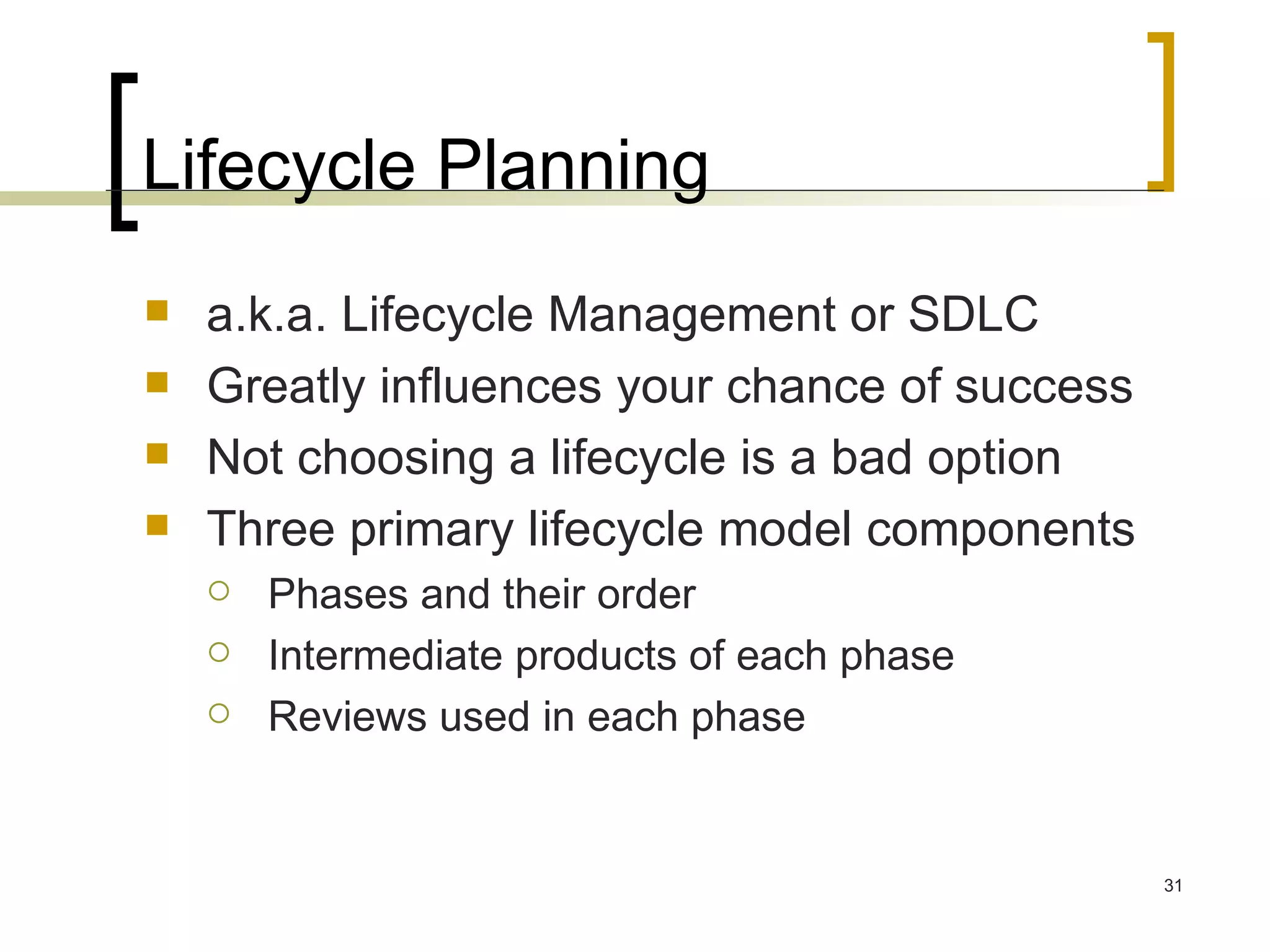 Lifecycle Planning a.k.a. Lifecycle Management or SDLC Greatly influences your chance of success Not choosing a lifecycle is a bad option Three primary lifecycle model components  Phases and their order Intermediate products of each phase Reviews used in each phase 