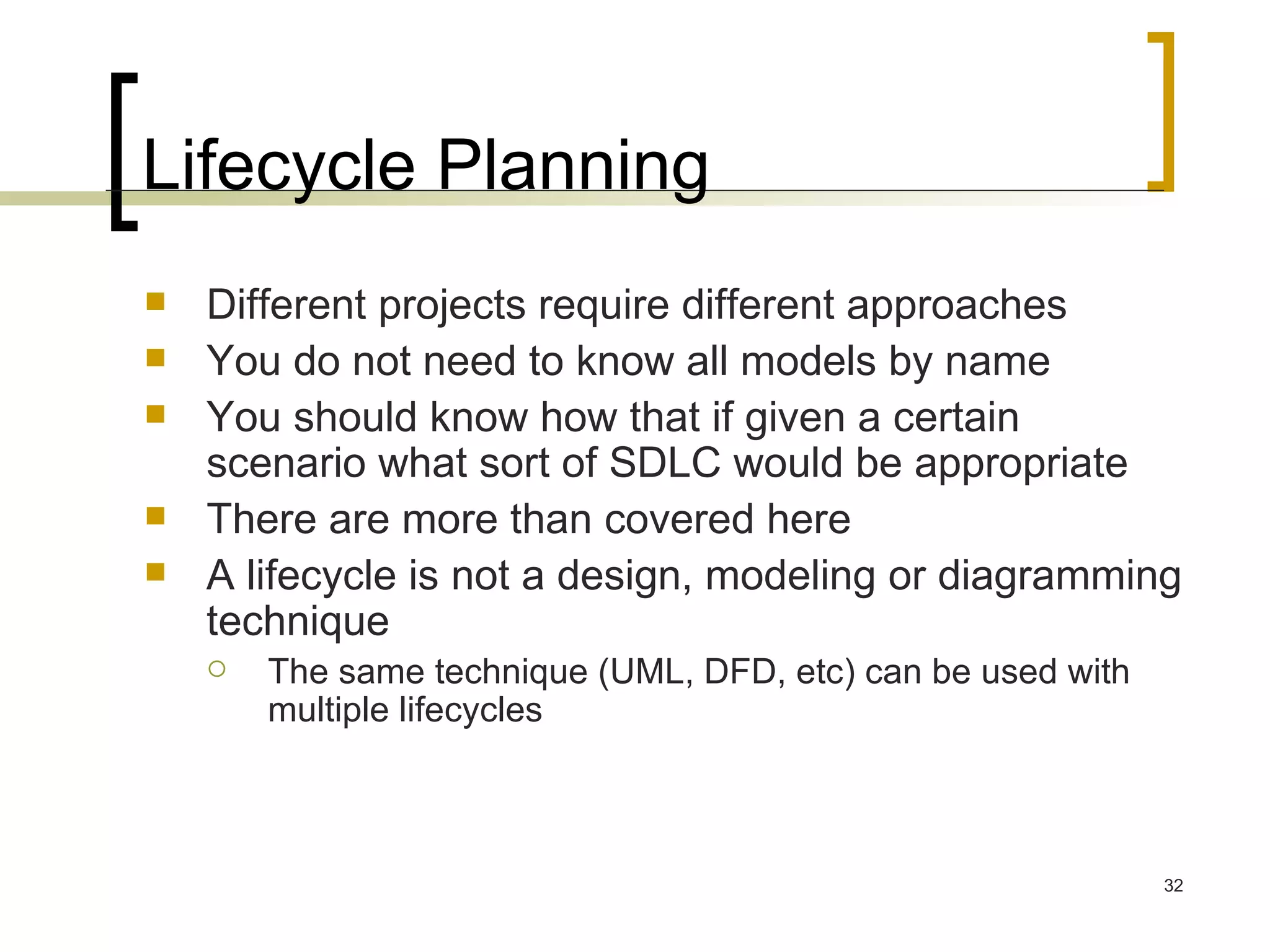 Lifecycle Planning Different projects require different approaches You do not need to know all models by name You should know how that if given a certain scenario what sort of SDLC would be appropriate There are more than covered here A lifecycle is not a design, modeling or diagramming technique  The same technique (UML, DFD, etc) can be used with multiple lifecycles 
