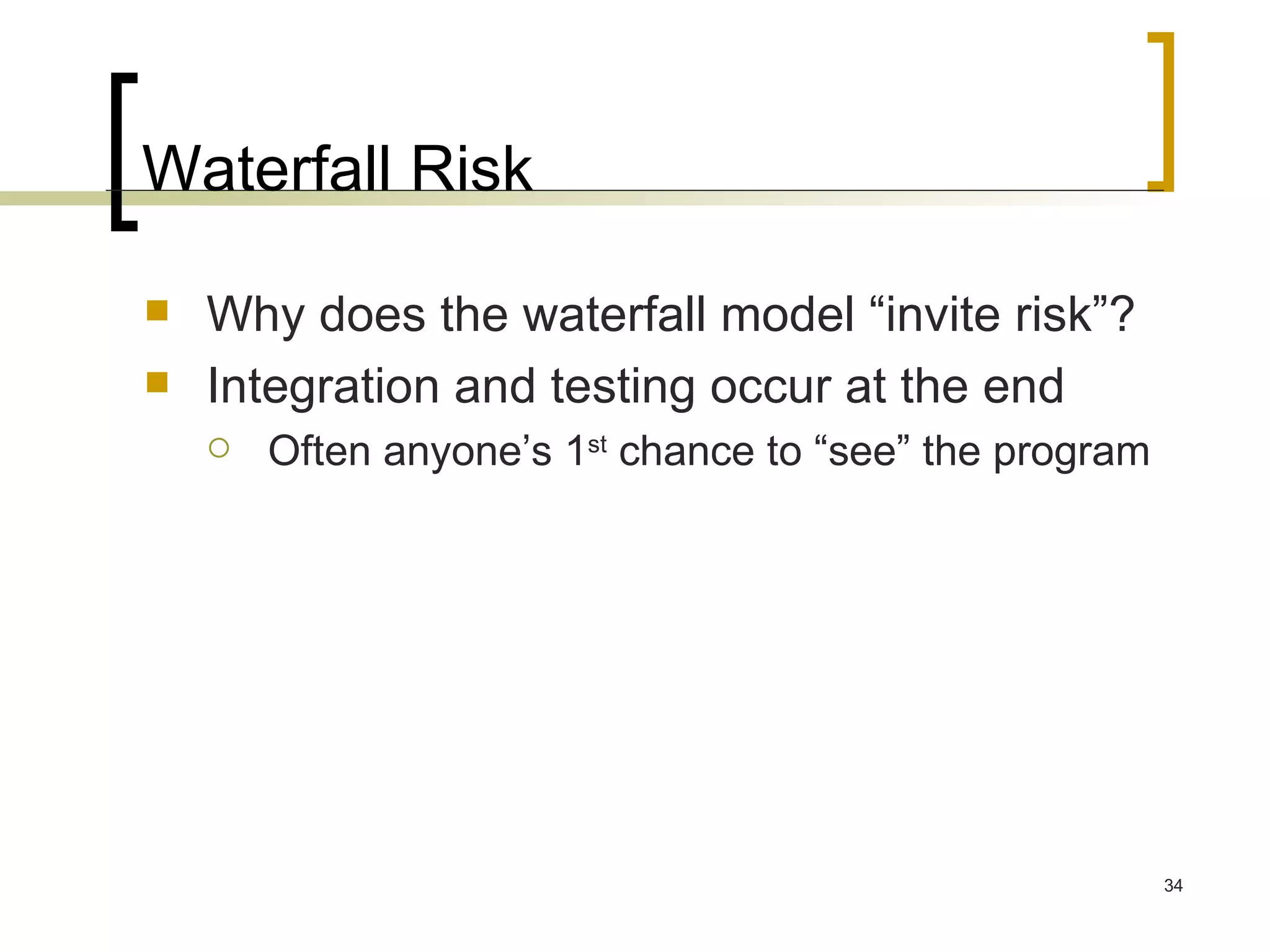 Waterfall Risk Why does the waterfall model “invite risk”? Integration and testing occur at the end Often anyone’s 1 st  chance to “see” the program 