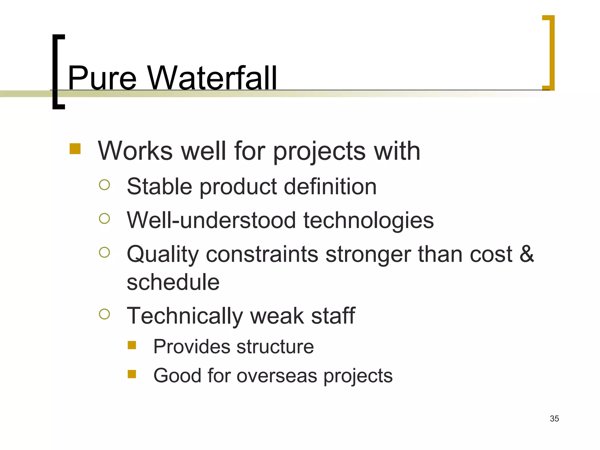 Pure Waterfall Works well for projects with Stable product definition Well-understood technologies Quality constraints stronger than cost & schedule Technically weak staff Provides structure Good for overseas projects 