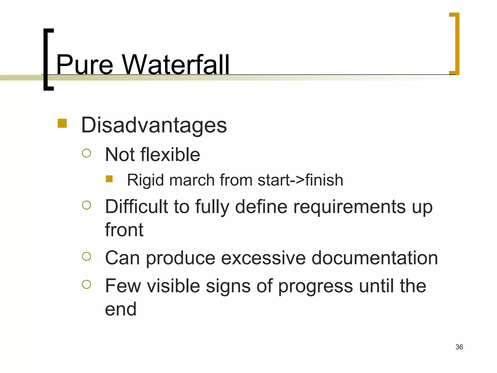 Pure Waterfall Disadvantages Not flexible Rigid march from start->finish Difficult to fully define requirements up front Can produce excessive documentation Few visible signs of progress until the end 