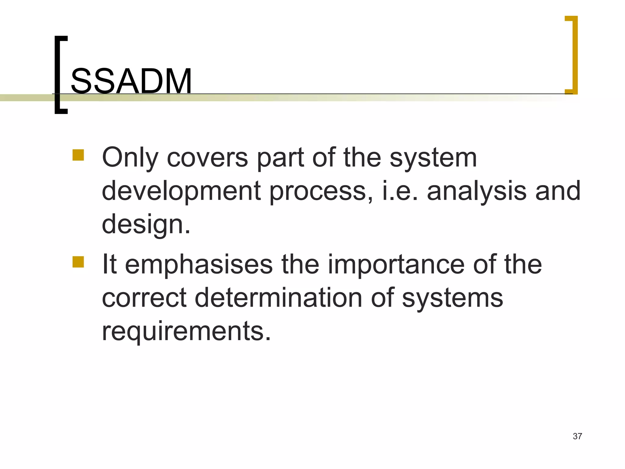 SSADM Only covers part of the system development process, i.e. analysis and design. It emphasises the importance of the correct determination of systems requirements. 