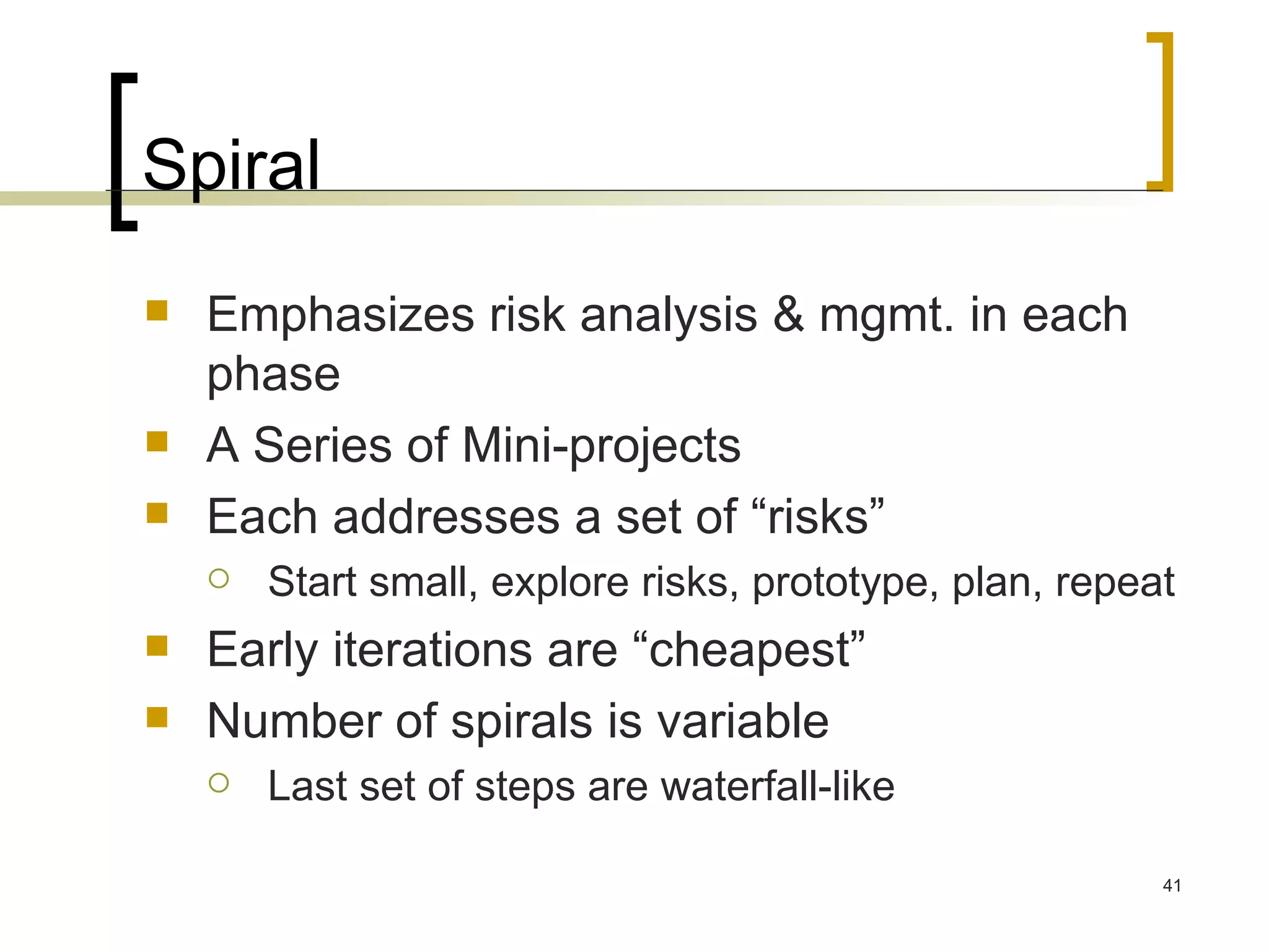 Spiral Emphasizes risk analysis & mgmt. in each phase  A Series of Mini-projects Each addresses a set of “risks” Start small, explore risks, prototype, plan, repeat Early iterations are “cheapest” Number of spirals is variable Last set of steps are waterfall-like 