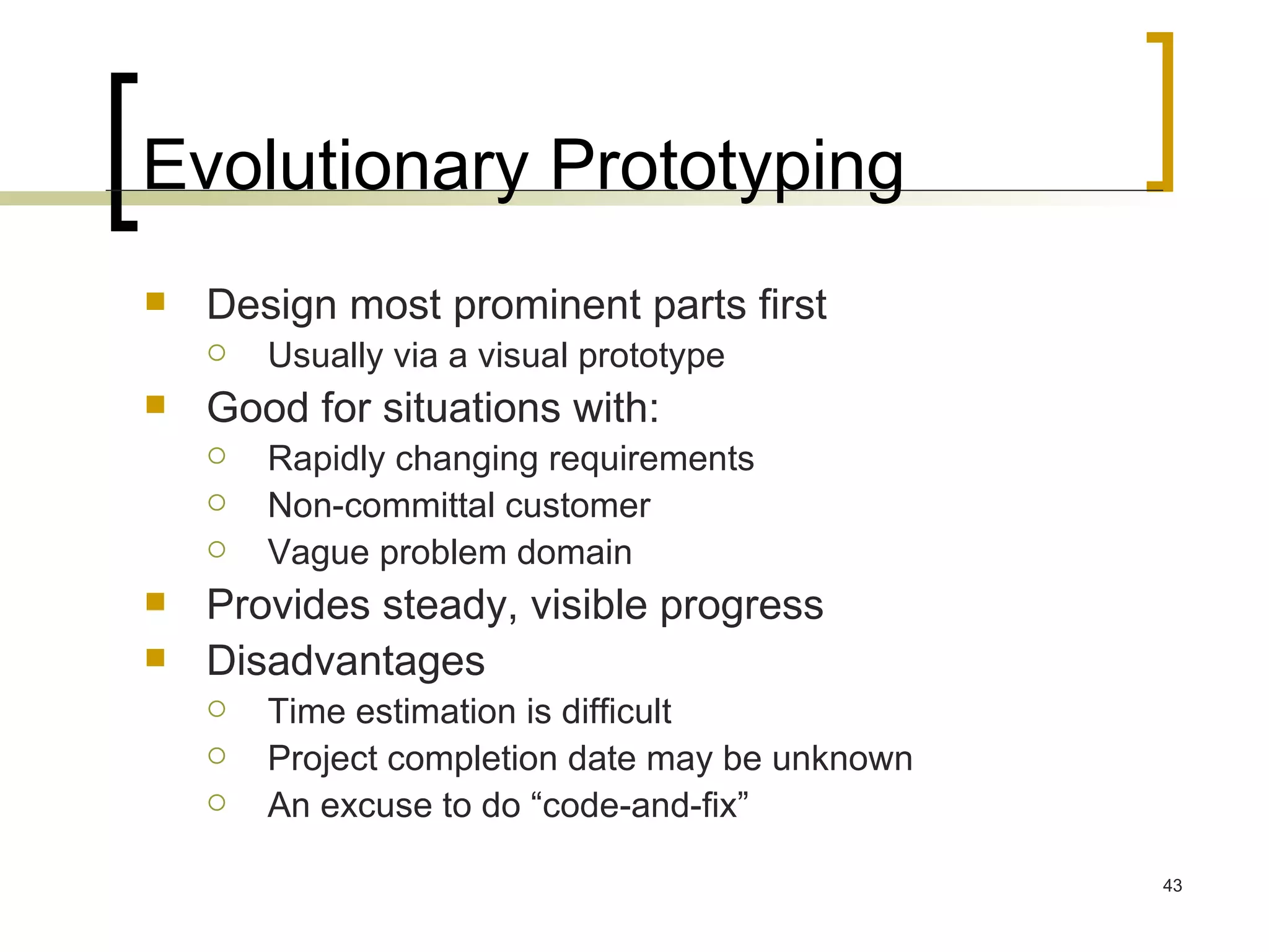 Evolutionary Prototyping Design most prominent parts first Usually via a visual prototype Good for situations with: Rapidly changing requirements Non-committal customer Vague problem domain Provides steady, visible progress Disadvantages Time estimation is difficult Project completion date may be unknown An excuse to do “code-and-fix” 