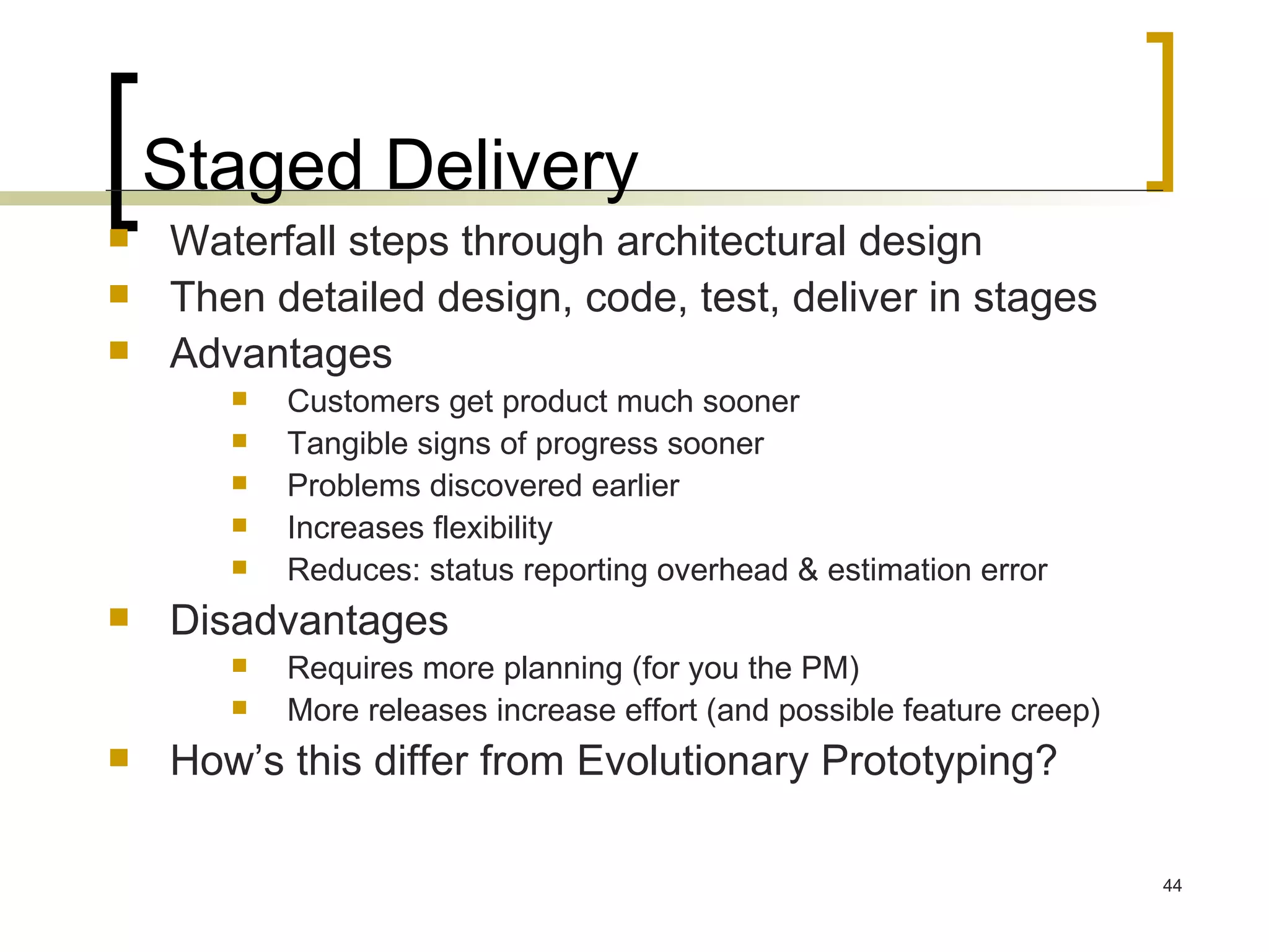Staged Delivery Waterfall steps through architectural design Then detailed design, code, test, deliver in stages Advantages Customers get product much sooner Tangible signs of progress sooner Problems discovered earlier Increases flexibility Reduces: status reporting overhead & estimation error Disadvantages Requires more planning (for you the PM) More releases increase effort (and possible feature creep) How’s this differ from Evolutionary Prototyping? 