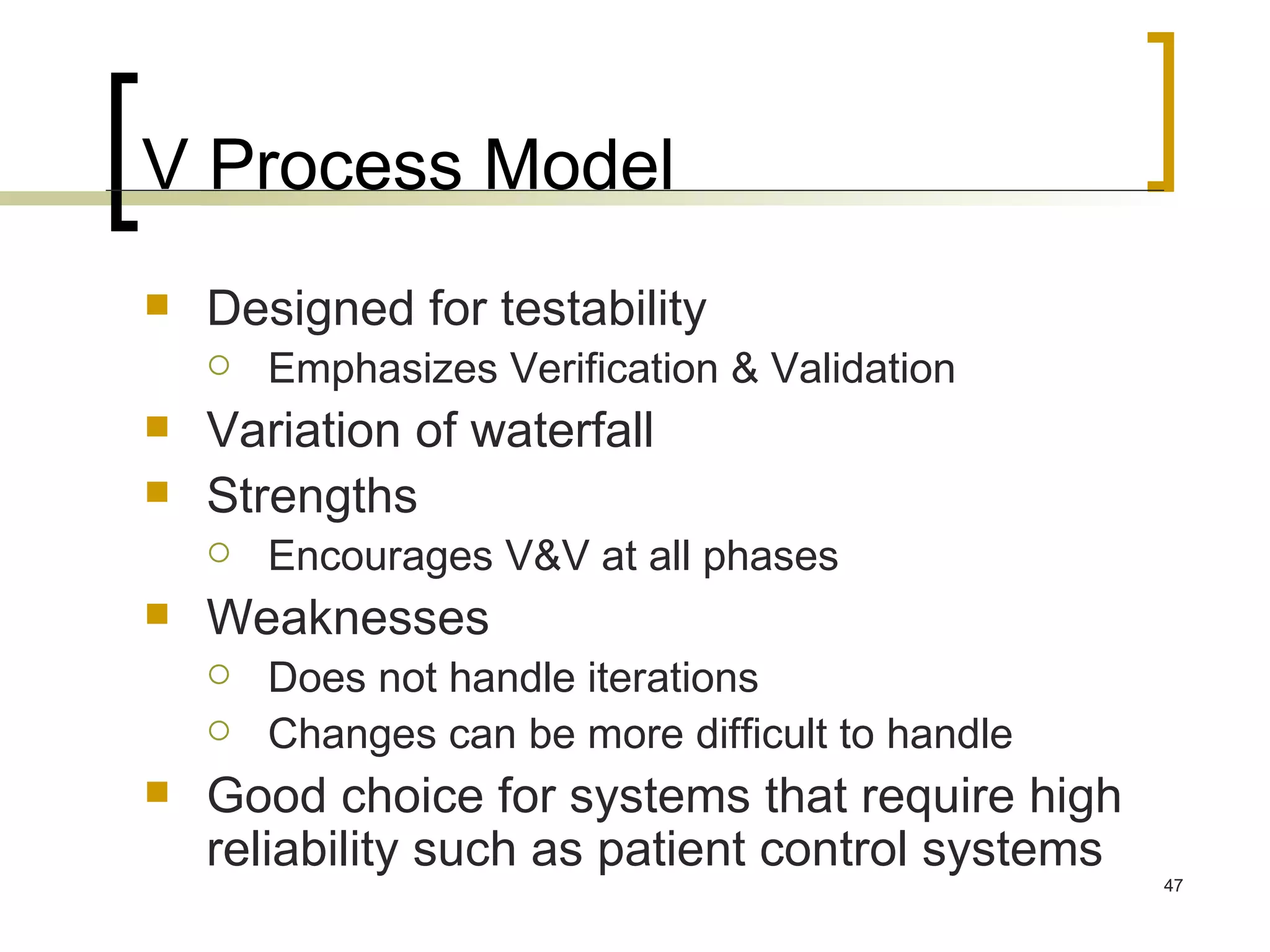 V Process Model Designed for testability Emphasizes Verification & Validation Variation of waterfall Strengths Encourages V&V at all phases Weaknesses Does not handle iterations Changes can be more difficult to handle Good choice for systems that require high reliability such as patient control systems 