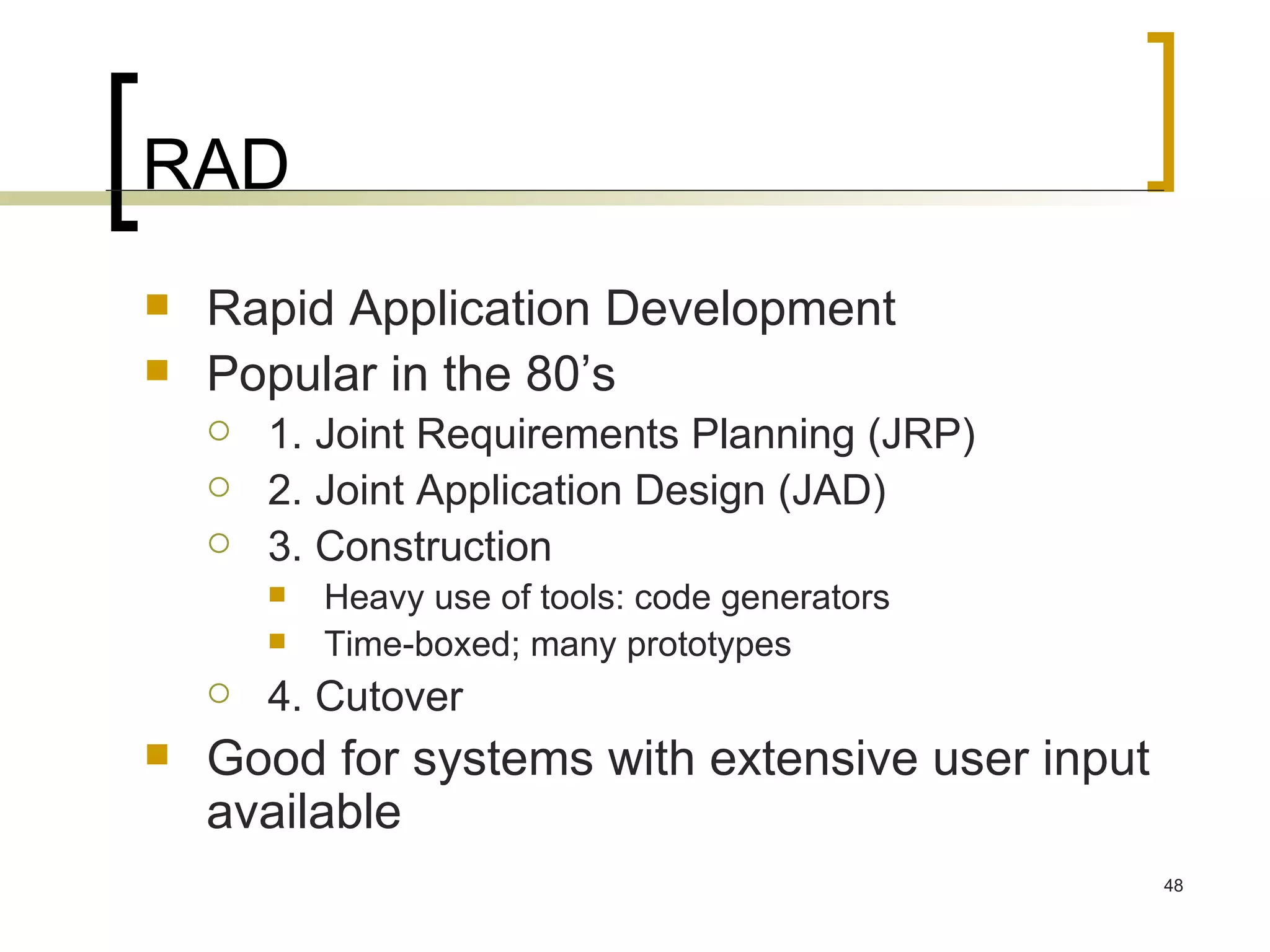 RAD Rapid Application Development Popular in the 80’s 1. Joint Requirements Planning (JRP) 2. Joint Application Design (JAD) 3. Construction  Heavy use of tools: code generators Time-boxed; many prototypes 4. Cutover Good for systems with extensive user input available 
