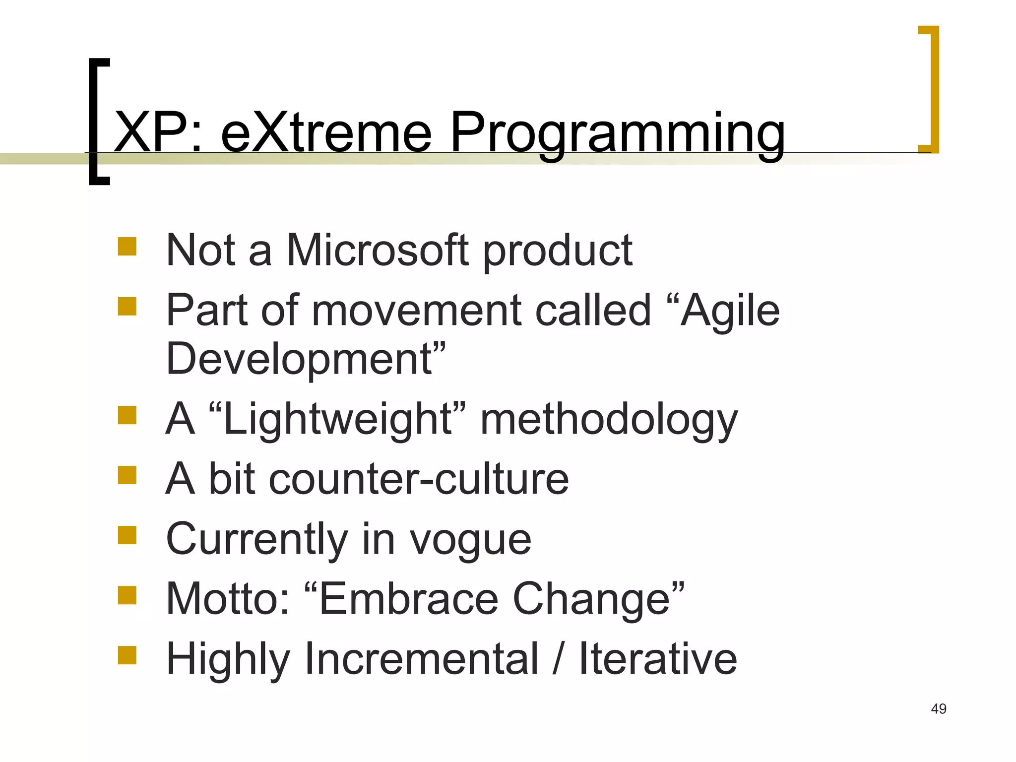 XP: eXtreme Programming Not a Microsoft product Part of movement called “Agile Development” A “Lightweight” methodology A bit counter-culture Currently in vogue Motto: “Embrace Change” Highly Incremental / Iterative 