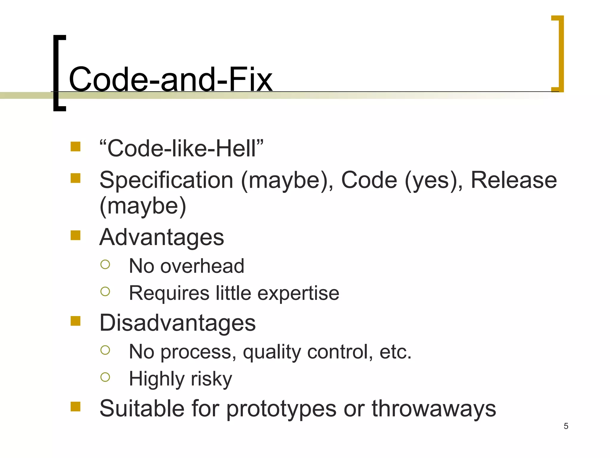 Code-and-Fix “ Code-like-Hell” Specification (maybe), Code (yes), Release (maybe) Advantages No overhead Requires little expertise Disadvantages No process, quality control, etc. Highly risky Suitable for prototypes or throwaways 