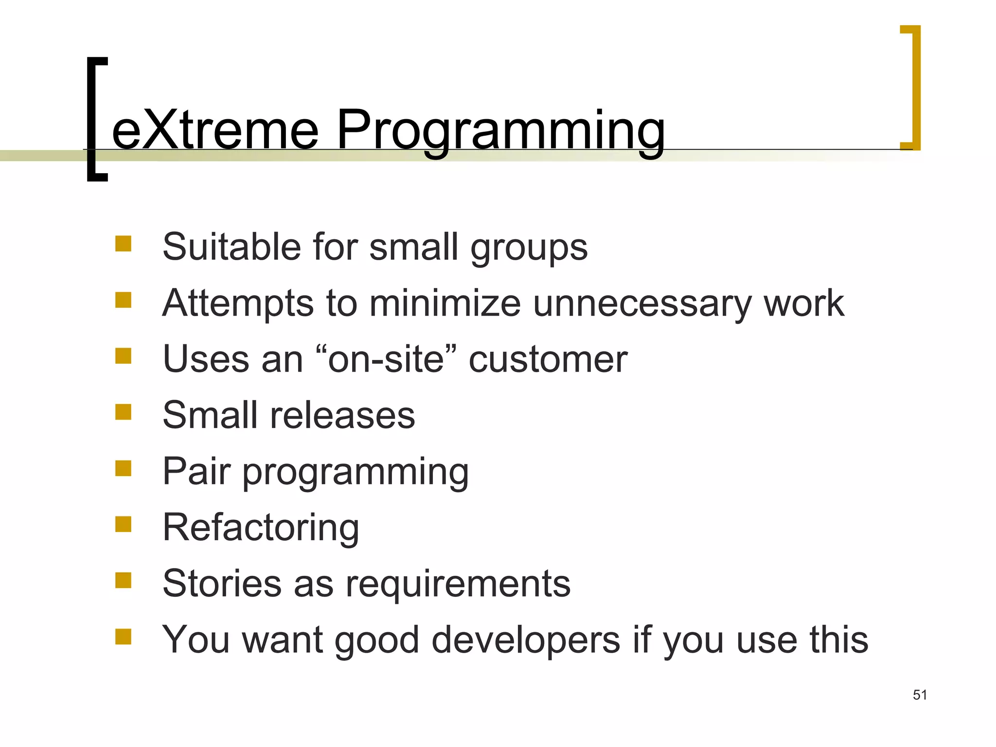 eXtreme Programming Suitable for small groups Attempts to minimize unnecessary work Uses an “on-site” customer Small releases Pair programming Refactoring Stories as requirements You want good developers if you use this 