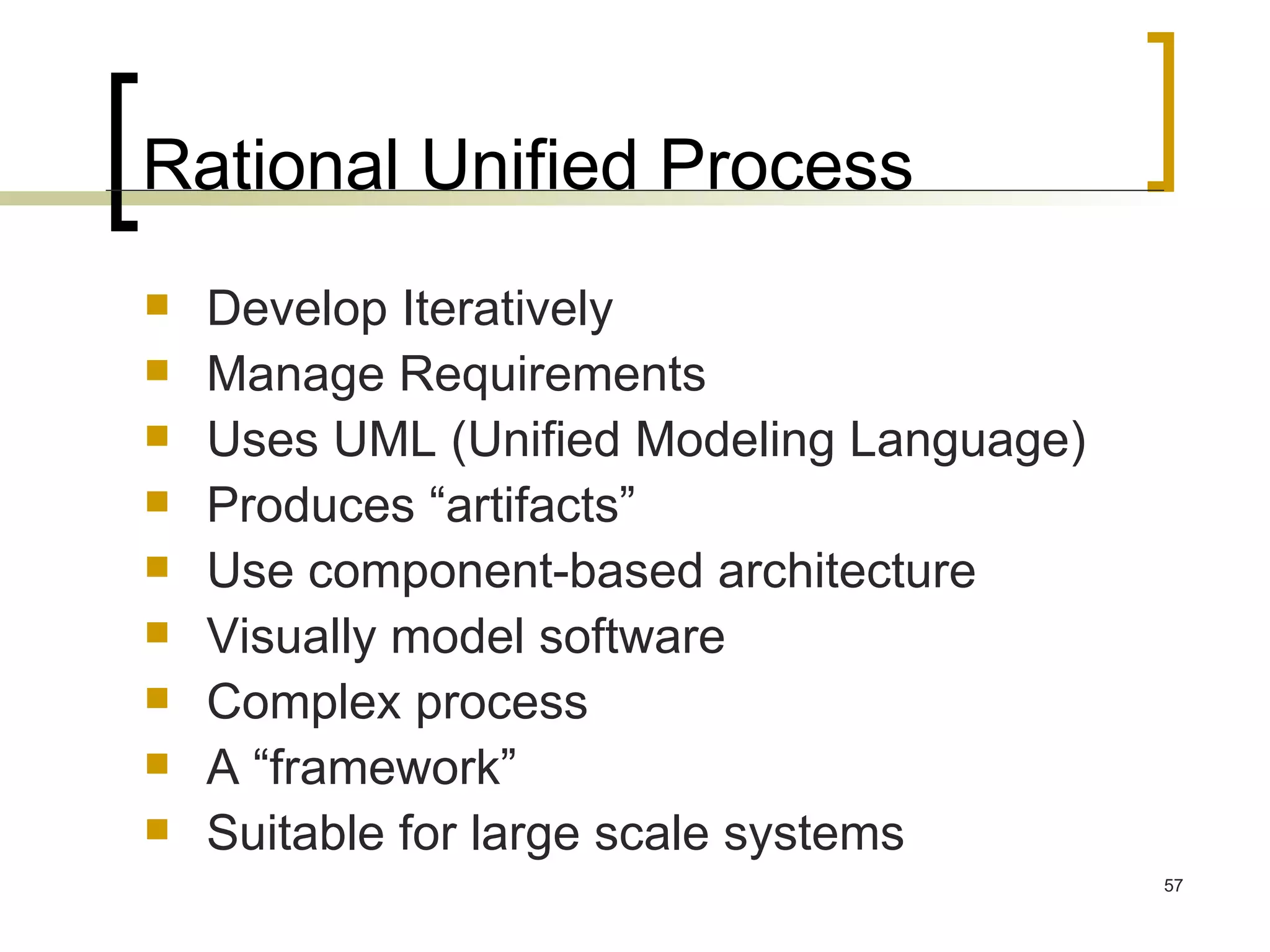 Rational Unified Process Develop Iteratively Manage Requirements Uses UML (Unified Modeling Language) Produces “artifacts” Use component-based architecture Visually model software Complex process A “framework” Suitable for large scale systems 