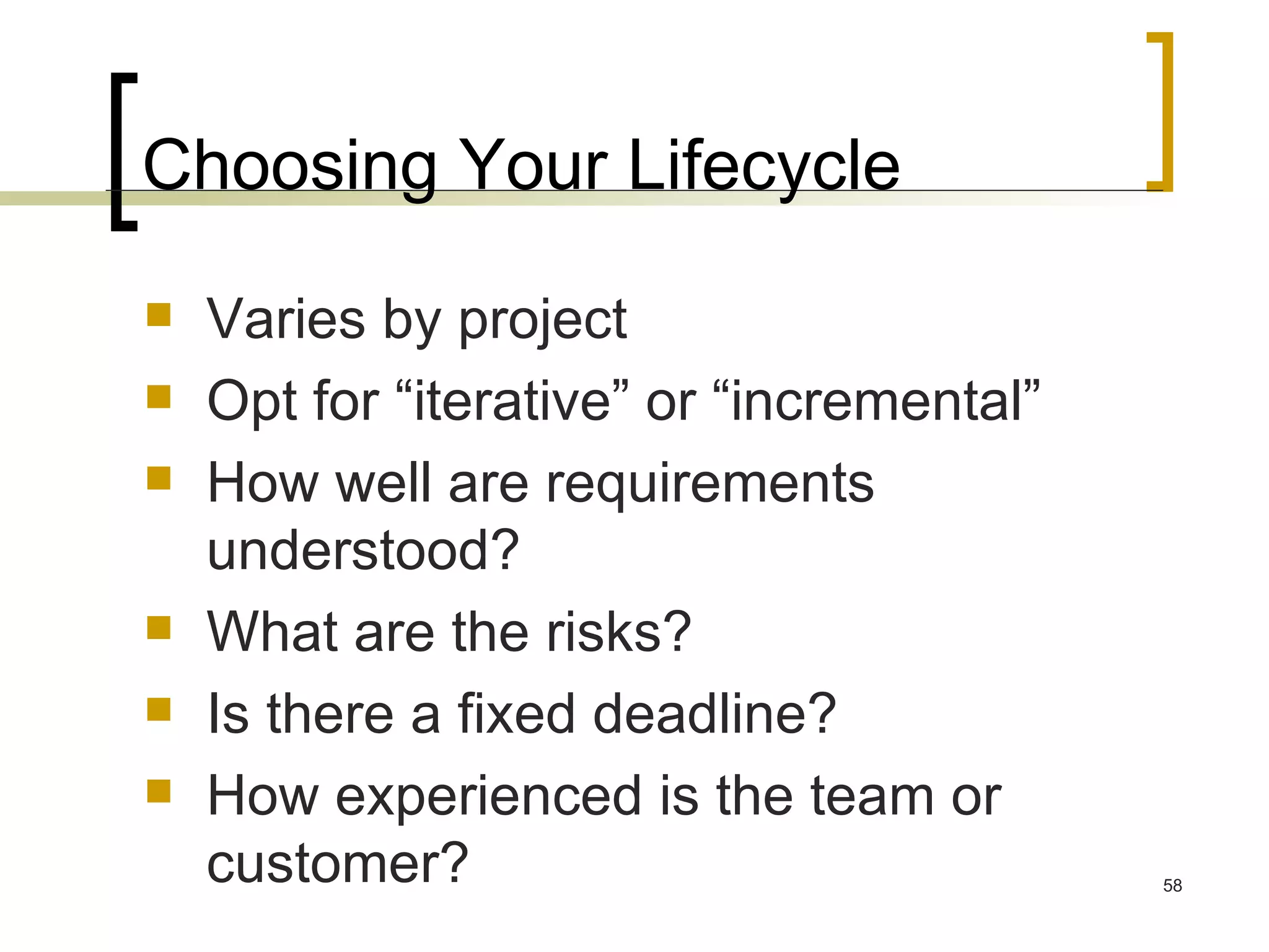 Choosing Your Lifecycle Varies by project Opt for “iterative” or “incremental”  How well are requirements understood? What are the risks? Is there a fixed deadline? How experienced is the team or customer? 