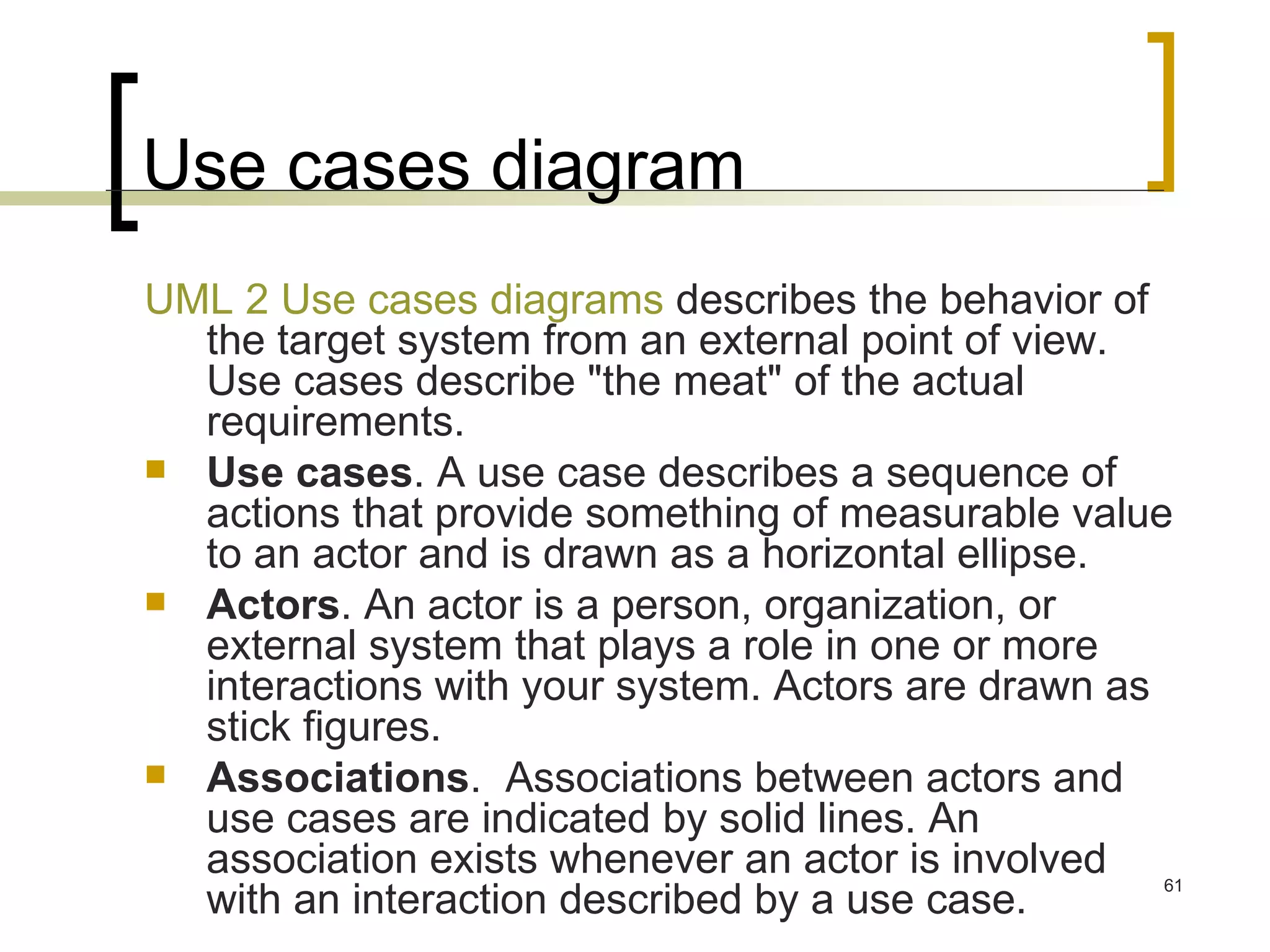 Use cases diagram UML 2 Use cases diagrams  describes the behavior of the target system from an external point of view. Use cases describe &quot;the meat&quot; of the actual requirements. Use cases . A use case describes a sequence of actions that provide something of measurable value to an actor and is drawn as a horizontal ellipse.  Actors . An actor is a person, organization, or external system that plays a role in one or more interactions with your system. Actors are drawn as stick figures.  Associations .  Associations between actors and use cases are indicated by solid lines. An association exists whenever an actor is involved with an interaction described by a use case.  