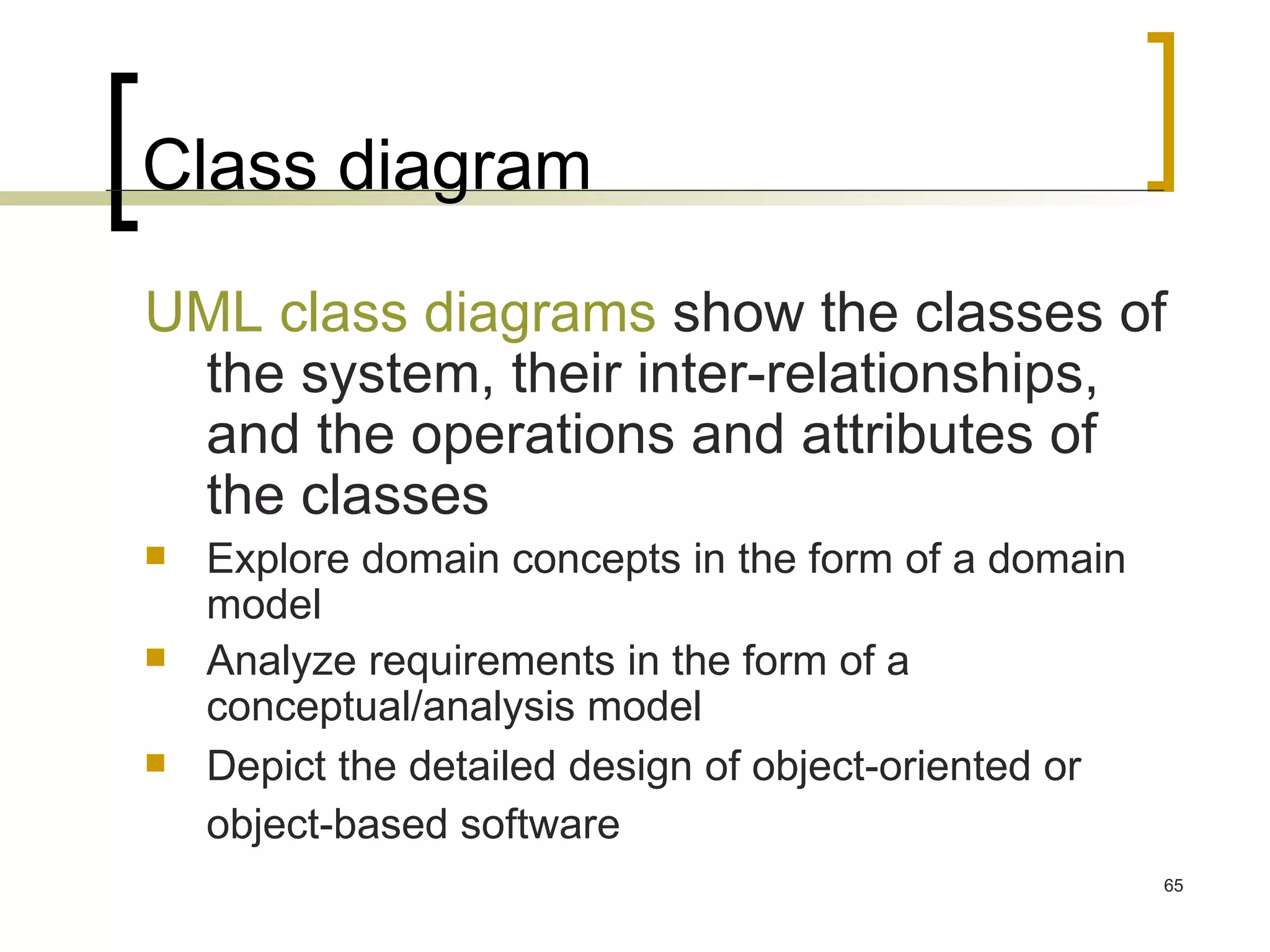 Class diagram UML class diagrams  show the classes of the system, their inter-relationships, and the operations and attributes of the classes Explore domain concepts in the form of a domain model  Analyze requirements in the form of a conceptual/analysis model  Depict the detailed design of object-oriented or object-based software   