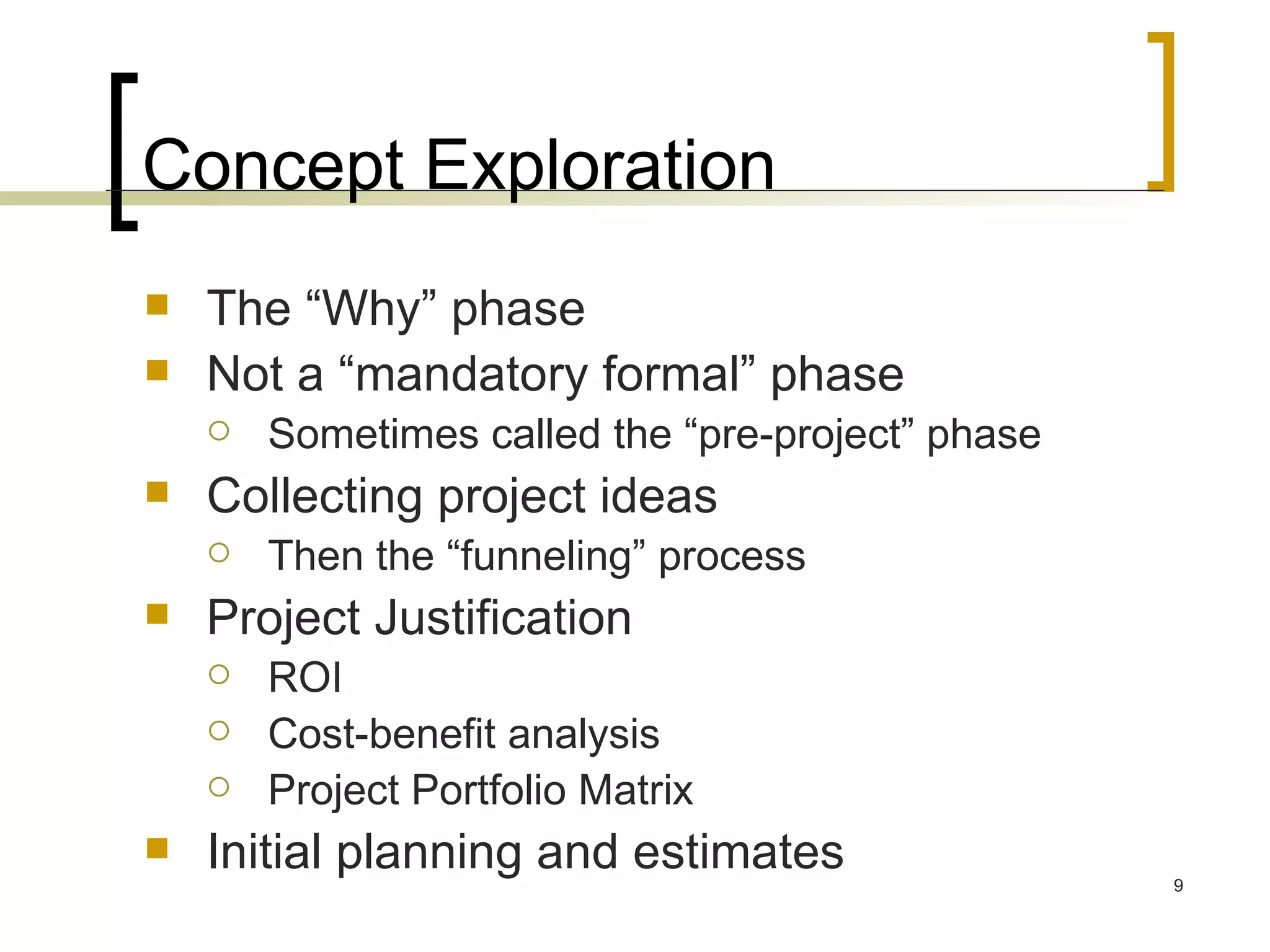 Concept Exploration The “Why” phase Not a “mandatory formal” phase Sometimes called the “pre-project” phase Collecting project ideas Then the “funneling” process Project Justification ROI Cost-benefit analysis Project Portfolio Matrix Initial planning and estimates 