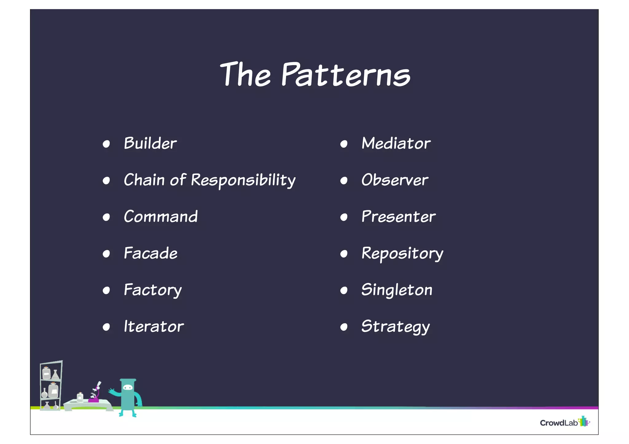 The Patterns 
• Builder 
• Chain of Responsibility 
• Command 
• Facade 
• Factory 
• Iterator 
• Mediator 
• Observer 
• Presenter 
• Repository 
• Singleton 
• Strategy 
 