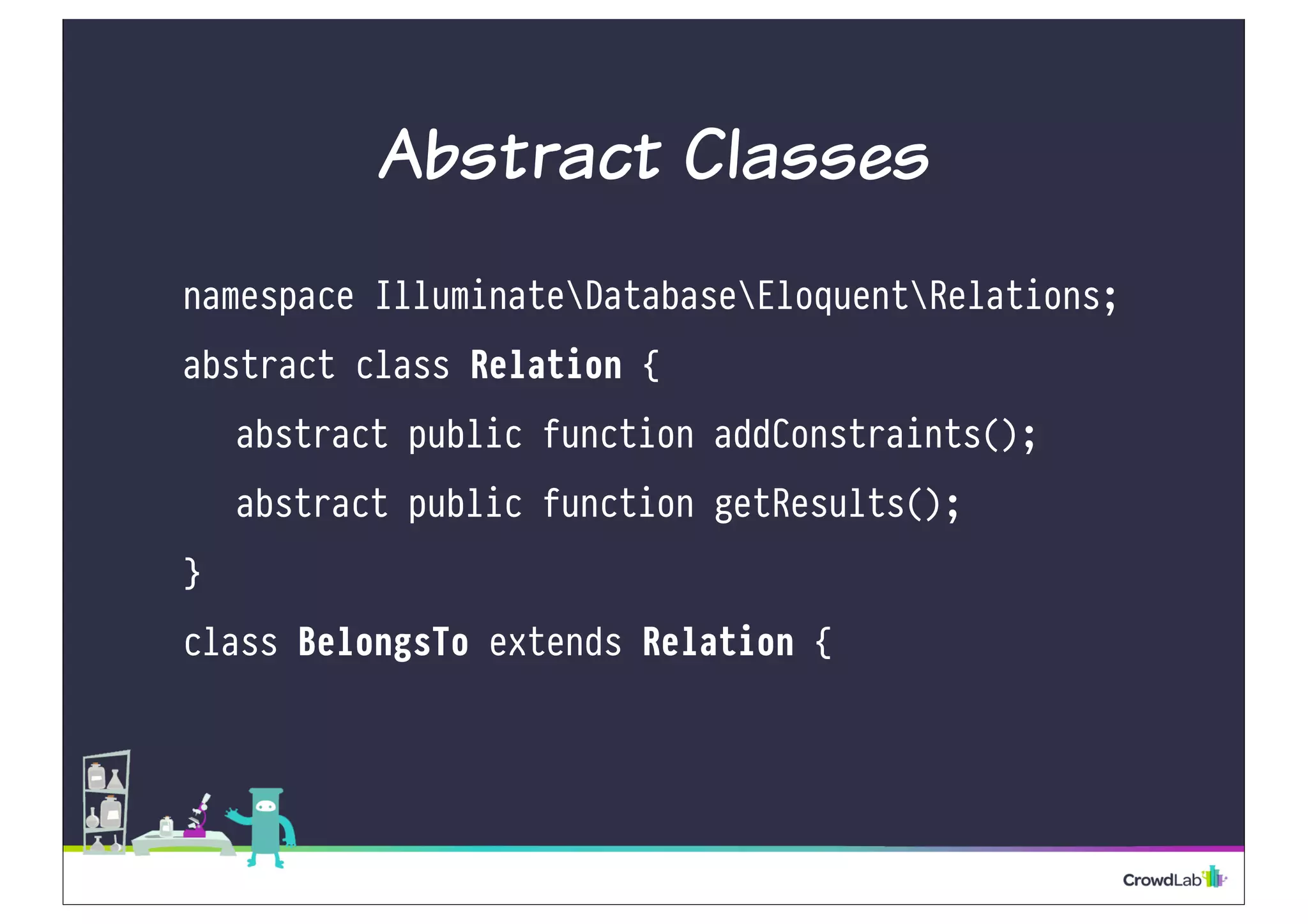 Abstract Classes 
namespace IlluminateDatabaseEloquentRelations; 
abstract class Relation { 
abstract public function addConstraints(); 
abstract public function getResults(); 
} 
class BelongsTo extends Relation { 
 