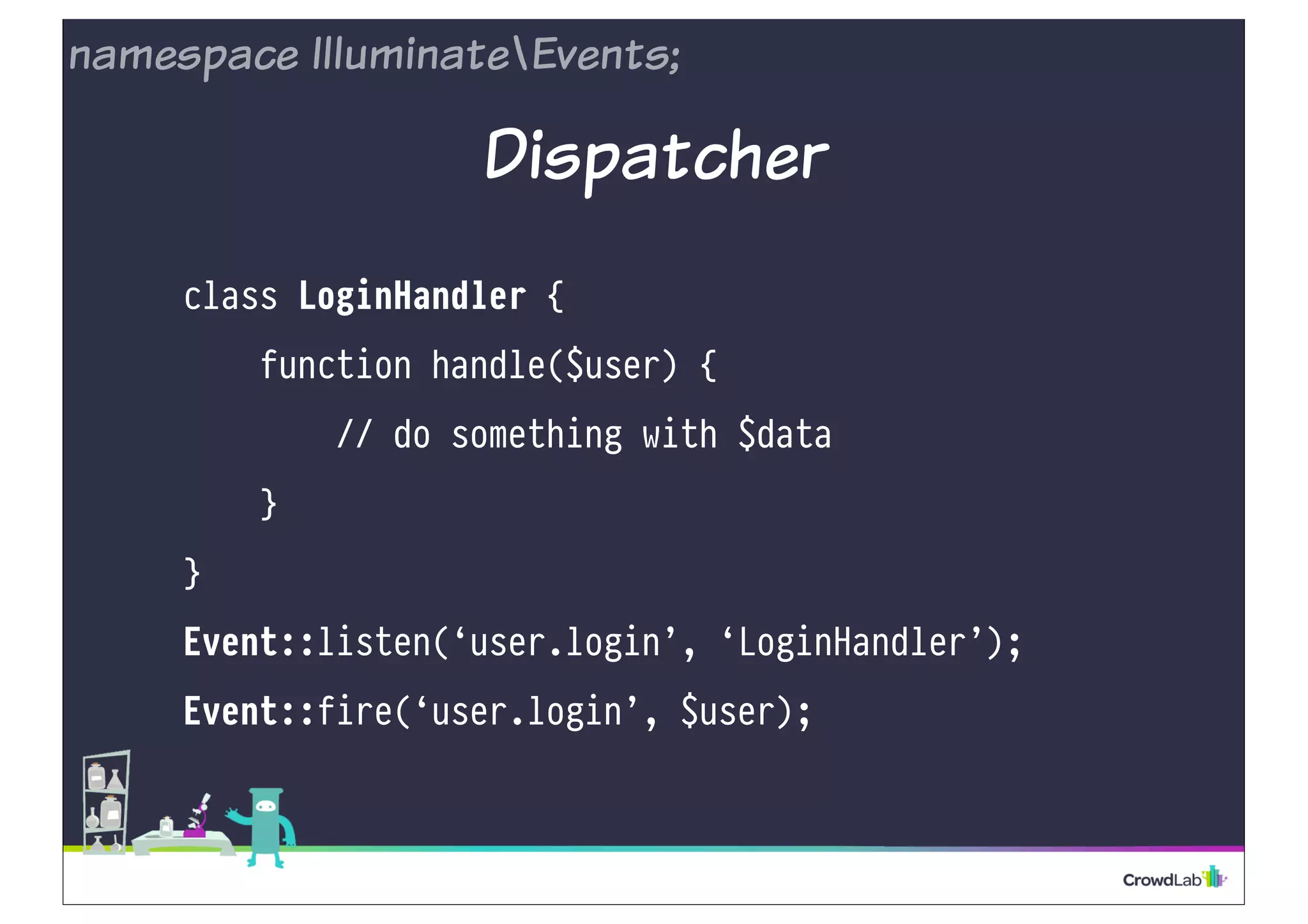 namespace IlluminateEvents; 
Dispatcher 
class LoginHandler { 
function handle($user) { 
// do something with $data 
} 
} 
Event::listen(‘user.login’, ‘LoginHandler’); 
Event::fire(‘user.login’, $user); 
 